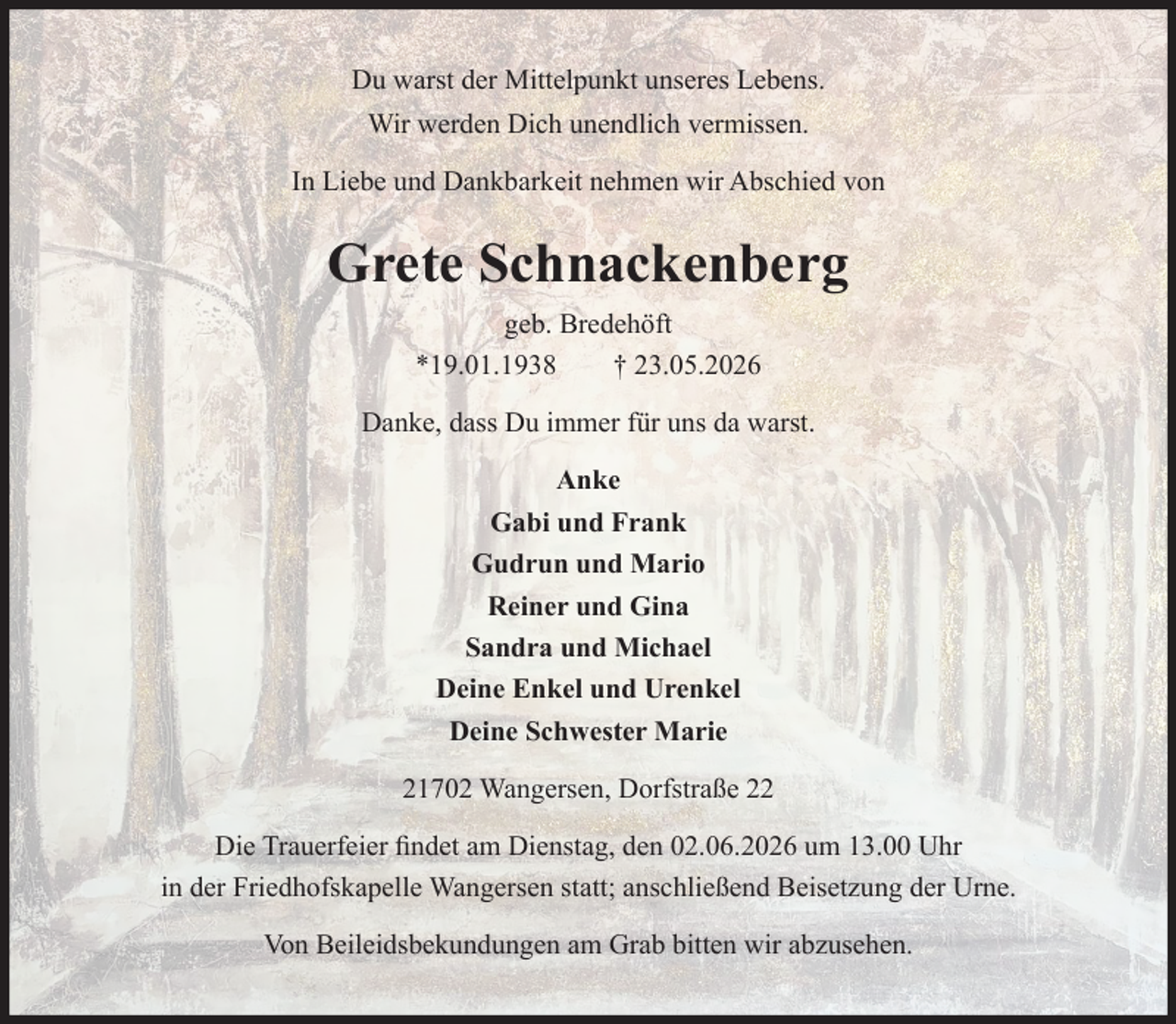 <p>Du warst der Mittelpunkt unseres Lebens.<br />Wir werden Dich unendlich vermissen.</p><p>In Liebe und Dankbarkeit nehmen wir Abschied von</p><p>Grete Schnackenberg geb. Bredehöft<br />*19.01.1938 †23.05.2026</p><p>Danke, dass Du immer für uns da warst</p><p>Anke<br />Gabi und Frank<br />Gudrun und Mario<br />Reiner und Gina<br />Sandra und Michael<br />Deine Enkel und Urenkel<br />Deine Schwester Marie</p><p>21702 Wangersen, Dorfstraße 22</p><p>Die Trauerfeier findet am Dienstag, den 02.06.2026 um 13.00 Uhr<br />in der Friedhofskapelle Wangersen statt; anschließend Beisetzung der Urne.</p><p>Von Beileidsbekundungen am Grab bitten wir abzusehen.</p>