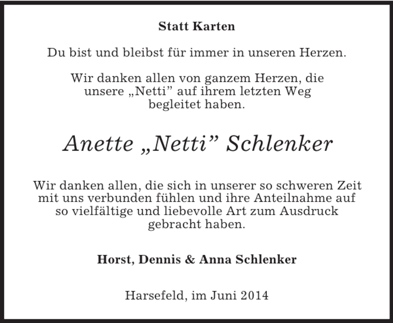 <p>Statt Karten<br />Du bist und bleibst für immer in unseren Herzen.</p><p>Wir danken allen von ganzem Herzen, die<br />unsere „Netti” auf ihrem letzten Weg<br />begleitet haben.<br />Anette „Netti” Schlenker<br />Wir danken allen, die sich in unserer so schweren Zeit<br />mit uns verbunden fühlen und ihre Anteilnahme auf<br />so vielfältige und liebevolle Art zum Ausdruck<br />gebracht haben.<br />Horst, Dennis</p>