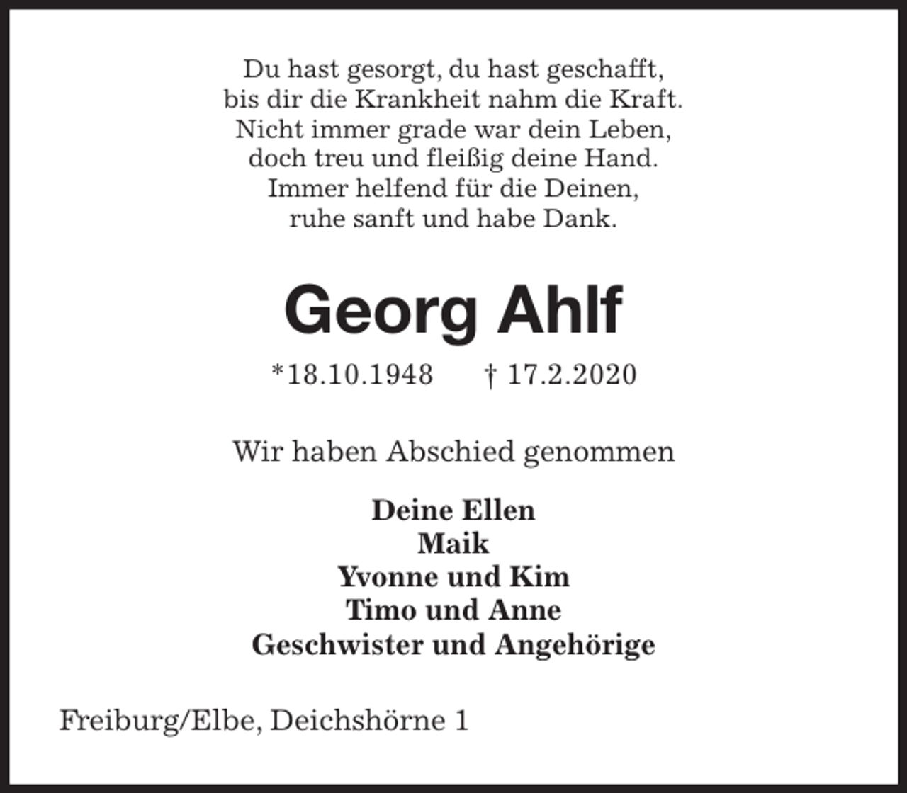 <p>Du hast gesorgt, du hast geschafft,<br />bis dir die Krankheit nahm die Kraft.<br />Nicht immer grade war dein Leben,<br />doch treu und fleißig deine Hand.<br />Immer helfend für die Deinen,<br />ruhe sanft und habe Dank.<br />Georg Ahlf<br />*18.10.1948 † 17.2.2020<br />Wir haben Abschied genommen</p>
<p>Deine Ellen<br />Maik<br />Yvonne und Kim<br />Timo und Anne<br />Geschwister und Angehörige<br />Freiburg/Elbe, Deichshörne 1</p>