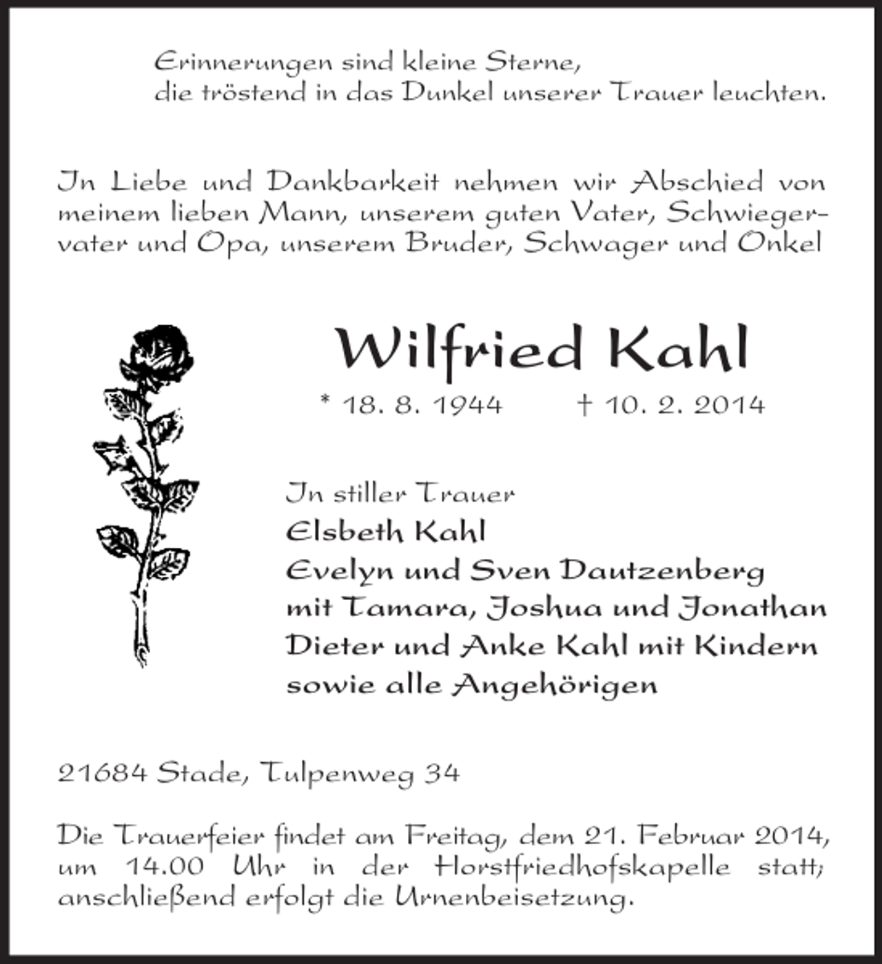 <p>Erinnerungen sind kleine Sterne,<br />die tröstend in das Dunkel unserer Trauer leuchten.<br />In Liebe und Dankbarkeit nehmen wir Abschied von meinem lieben Mann, unserem guten Vater, Schwiegervater und Opa, unserem Bruder, Schwager und Onkel<br />Wilfried Kahl<br />* 18. 8. 1944 † 10. 2. 2014<br />In stiller Trauer<br />Elsbeth Kahl<br />Evelyn und Sven Dautzenberg<br />mit Tamara, Joshua und Jonathan<br />Dieter und Anke Kahl mit Kindern<br />sowie alle Angehörigen<br />21684 Stade, Tulpenweg 34</p><p>Die Trauerfeier findet am Freitag, dem 21. Februar 2014,<br />um 14.00 Uhr in der Horstfriedhofskapelle statt;<br />anschließend erfolgt die Urnenbeisetzung.</p>