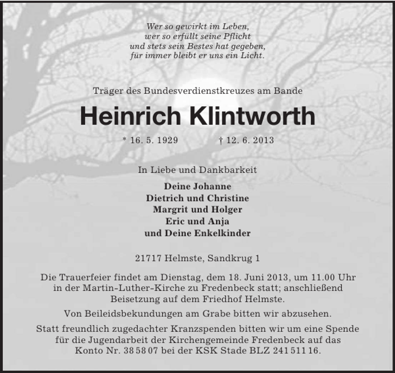 <p>Wer so gewirkt im Leben,<br />wer so erfüllt seine Pflicht<br />und stets sein Bestes hat gegeben,<br />für immer bleibt er uns ein Licht.<br />Träger des Bundesverdienstkreuzes am Bande<br />Heinrich Klintworth<br />* 16. 5. 1929 † 12. 6. 2013<br />In Liebe und Dankbarkeit<br />Deine Johanne<br />Dietrich und Christine<br />Margrit und Holger<br />Eric und Anja<br />und Deine Enkelkinder<br />21717 Helmste, Sandkrug 1<br />Die Trauerfeier findet am Dienstag, dem 18. Juni 2013, um 11.00 Uhr<br />in der Martin-Luther-Kirche zu Fredenbeck statt; anschließend<br />Beisetzung auf dem Friedhof Helmste.<br />Von Beileidsbekundungen am Grabe bitten wir abzusehen.<br />Statt freundlich zugedachter Kranzspenden bitten wir um eine Spende<br />für die Jugendarbeit der Kirchengemeinde Fredenbeck auf das<br />Konto Nr. 38 58 07 bei der KSK Stade BLZ 241 511 16.</p>