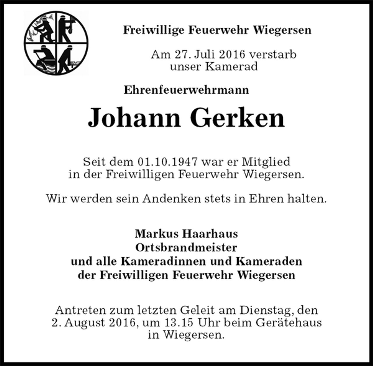 <p>Freiwillige Feuerwehr Wiegersen</p>
<p>Am 27. Juli 2016 verstarb<br />unser Kamerad<br />Ehrenfeuerwehrmann<br />Antreten zum letzten Geleit am Dienstag, den<br />2. August 2016, um 13.15 Uhr beim Gerätehaus<br />in Wiegersen.<br />Johann Gerken<br />Markus Haarhaus<br />Ortsbrandmeister<br />und alle Kameradinnen und Kameraden<br />der Freiwilligen Feuerwehr Wiegersen<br />Seit dem 01.10.1947 war er Mitglied<br />in der Freiwilligen Feuerwehr Wiegersen.</p>
<p>Wir werden sein Andenken stets in Ehren halten.</p>