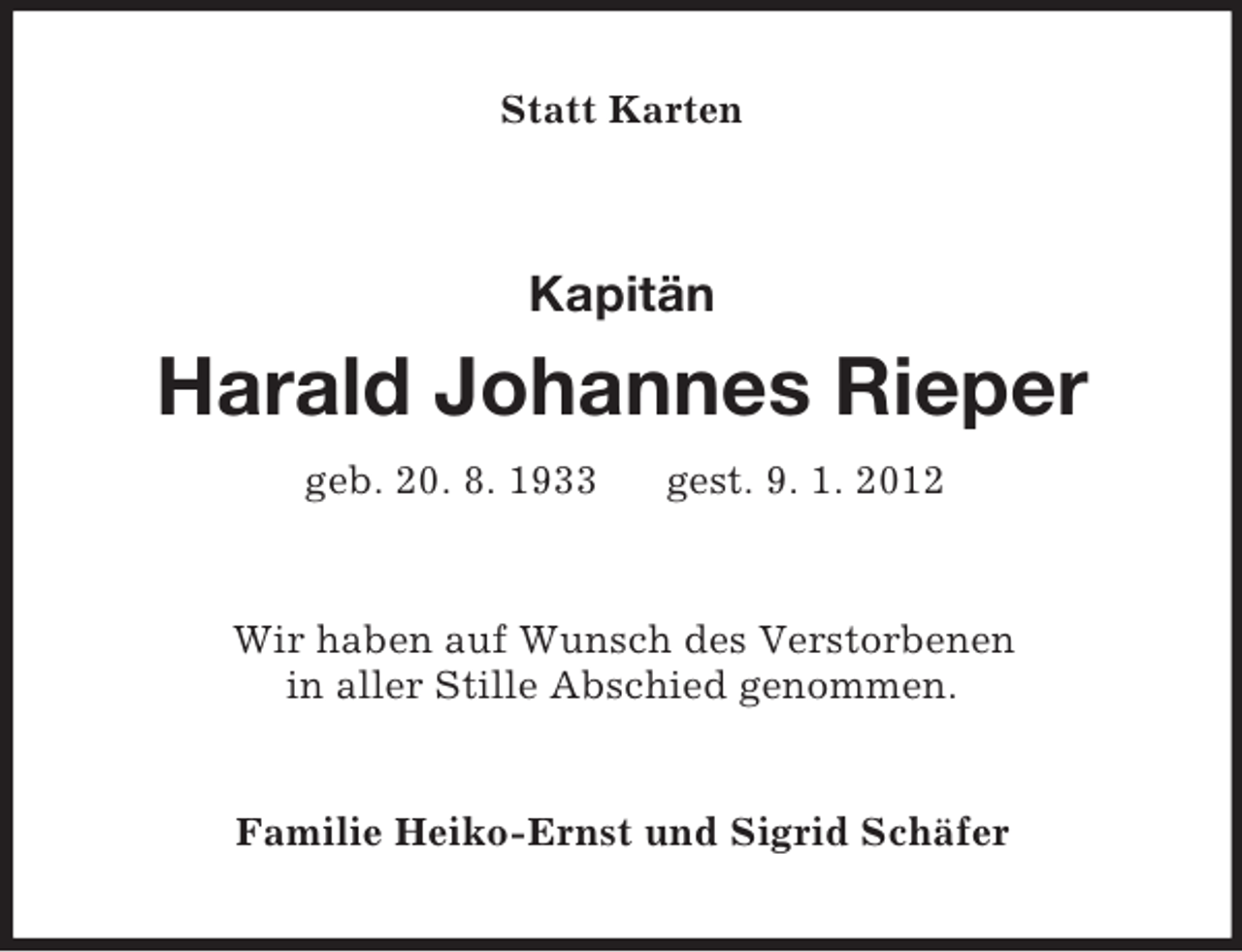 <p>Statt Karten</p><p>Kapitän</p><p>Harald Johannes Rieper<br />geb. 20. 8. 1933</p><p>gest. 9. 1. 2012</p><p>Wir haben auf Wunsch des Verstorbenen<br />in aller Stille Abschied genommen.</p><p>Familie Heiko-Ernst und Sigrid Schäfer</p>