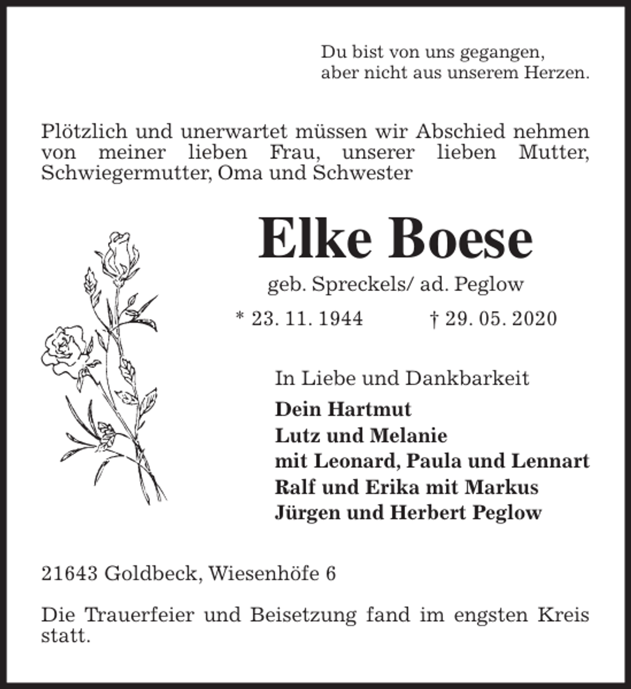 <p>Du bist von uns gegangen,<br />aber nicht aus unserem Herzen.<br />Plötzlich und unerwartet müssen wir Abschied nehmen von meiner lieben Frau, unserer lieben Mutter,<br />Schwiegermutter, Oma und Schwester<br />Elke Boese<br />geb. Spreckels/ ad. Peglow<br />* 23. 11. 1944 † 29. 05. 2020<br />In Liebe und Dankbarkeit<br />Dein Hartmut<br />Lutz und Melanie<br />mit Leonard, Paula und Lennart<br />Ralf und Erika mit Markus<br />Jürgen und Herbert Peglow<br />21643 Goldbeck, Wiesenhöfe 6</p>
<p>Die Trauerfeier und Beisetzung fand im engsten Kreis statt.</p>