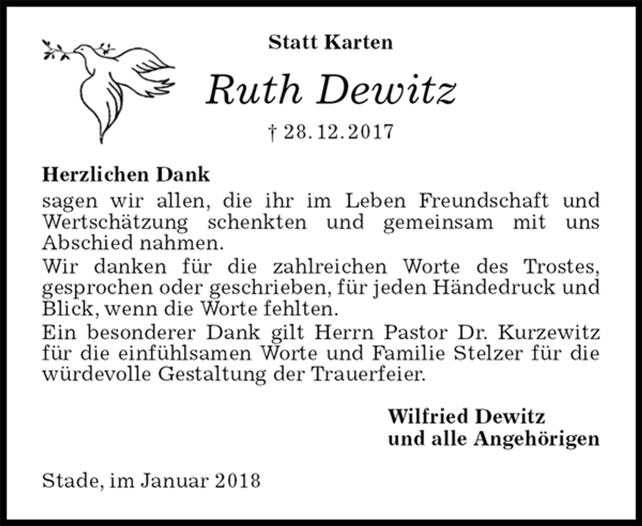<p>Statt Karten<br />Ruth Dewitz<br />† 28. 12. 2017<br />Herzlichen Dank<br />sagen wir allen, die ihr im Leben Freundschaft und Wertschätzung schenkten und gemeinsam mit uns<br />Abschied nahmen.<br />Wir danken für die zahlreichen Worte des Trostes,<br />gesprochen oder geschrieben, für jeden Händedruck und Blick, wenn die Worte fehlten.<br />Ein besonderer Dank gilt Herrn Pastor Dr. Kurzewitz für die einfühlsamen Worte und Familie Stelzer für die würdevolle Gestaltung der Trauerfeier.<br />Wilfried Dewitz<br />und alle Angehörigen<br />Stade, im Januar 2018</p>