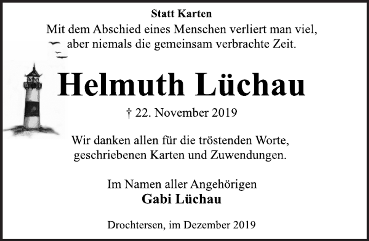<p>Statt Karten<br />Mit dem Abschied eines Menschen verliert man viel,<br />aber niemals die gemeinsam verbrachte Zeit.<br />Helmuth Lüchau<br />+22. November 2019<br />Wir danken allen für die tröstenden Worte,<br />geschriebenen Karten und Zuwendungen.<br />Im Namen aller Angehörigen<br />Gabi Lüchau<br />Drochtersen, im Dezember 2019</p>