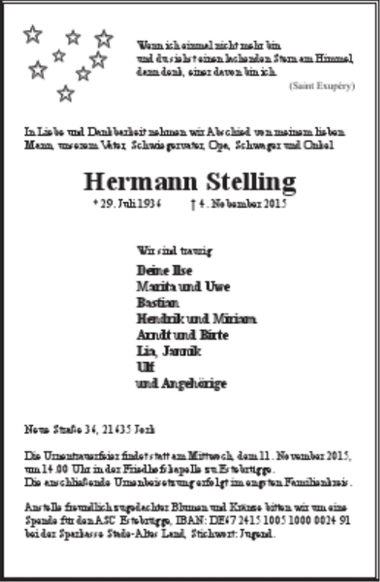 <p>Wenn ich einmal nicht mehr bin und du siehst einen lachenden Stern am Himmel, dann denk, einer davon bin ich. (Saint Exupéry)<br />In Liebe und Dankbarkeit nehmen wir Abschied von meinem lieben Mann, unserem Vater, Schwiegervater, Opa, Schwager und Onkel<br />Hermann Stelling<br />*29. Juli 1936<br />+4. Nobember 2015<br />Wir sind traurig<br />Deine Ilse<br />Marita und Uwe<br />Bastian<br />Hendrik und Miriam<br />Arndt und Birte<br />Lia, Jannik<br />Ulf<br />und Angehörige<br />Neue Straße 36, 21635 Jork<br />Die Urnentrauerfeier findet statt am Mittwoch, dem 11. November 2015, um 14.00 Uhr in der Friedhofskapelle zu Estebrügge.<br />Die anschließende Urnenbeisetzung erfolgt im engsten Familienkreis.<br />Anstelle freundlich zugedachter Blumen und Kränze bitten wir um eine Spende für den ASC Estebrügge, IBAN: DE67 2415 1005 1000 0024 91 bei der Sparkasse Stade-Altes Land, Stichwort: Jugend.</p>
