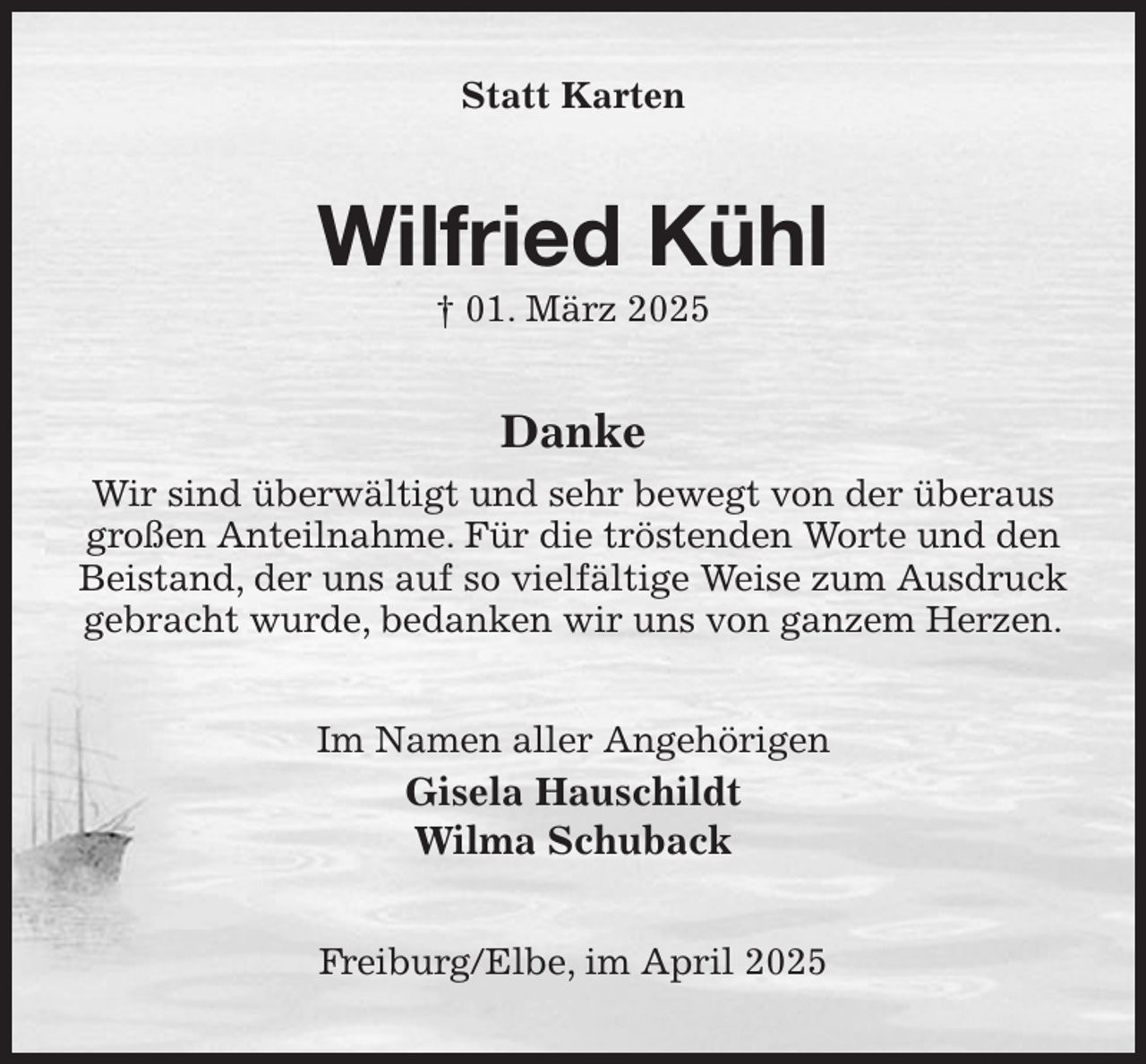 <p>Statt Karten<br />Wilfried Kühl<br />† 01. März 2025<br />Danke<br />Wir sind überwältigt und sehr bewegt von der überaus großen Anteilnahme. Für die tröstenden Worte und den Beistand, der uns auf so vielfältige Weise zum Ausdruck gebracht wurde, bedanken wir uns von ganzem Herzen.<br />Im Namen aller Angehörigen<br />Gisela Hauschildt<br />Wilma Schuback<br />Freiburg/Elbe, im April 2025</p>