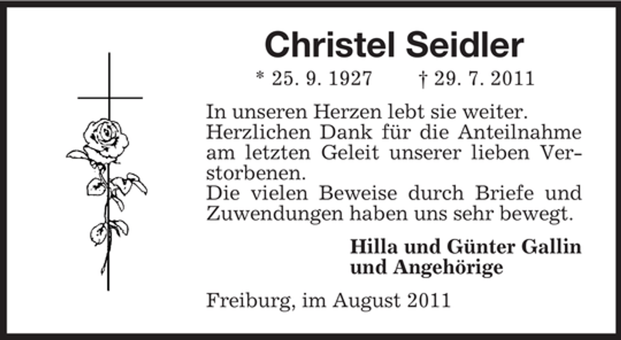 <p>Christel Seidler<br />* 25. 9. 1927</p><p>† 29. 7. 2011</p><p>In unseren Herzen lebt sie weiter.<br />Herzlichen Dank für die Anteilnahme<br />am letzten Geleit unserer lieben Verstorbenen.<br />Die vielen Beweise durch Briefe und<br />Zuwendungen haben uns sehr bewegt.<br />Hilla und Günter Gallin<br />und Angehörige<br />Freiburg, im August 2011</p>