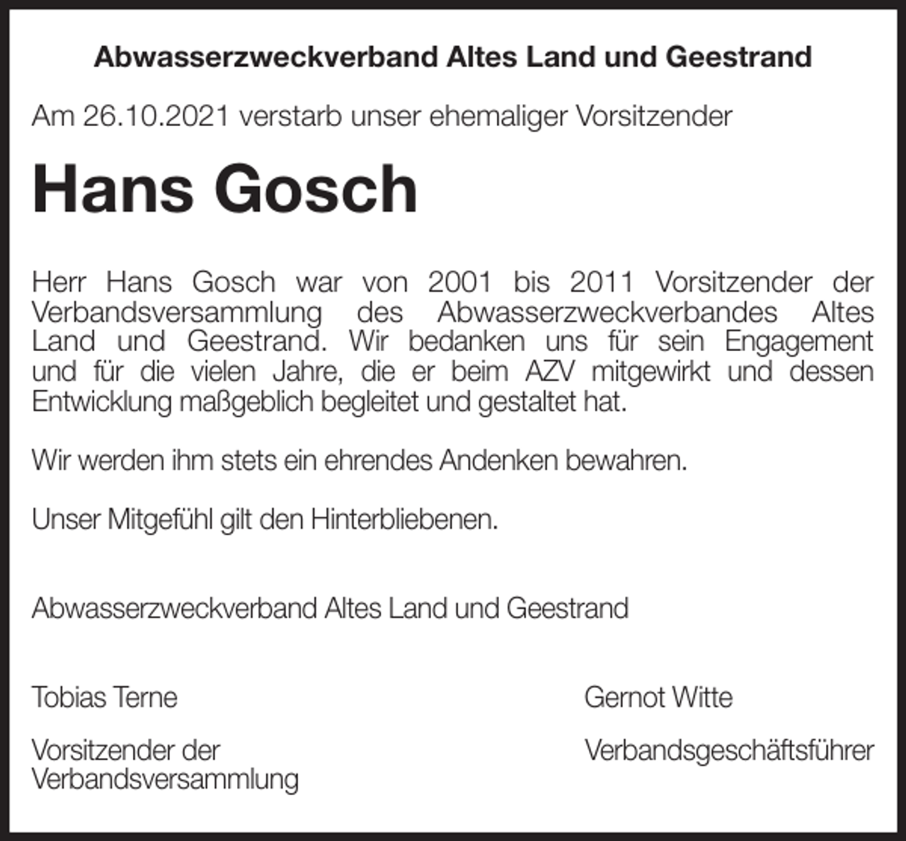 <p>Abwasserzweckverband Altes Land und Geestrand<br />Am 26.10.2021 verstarb unser ehemaliger Vorsitzender<br />Hans Gosch<br />Herr Hans Gosch war von 2001 bis 2011 Vorsitzender der<br />Verbandsversammlung des Abwasserzweckverbandes Altes<br />Land und Geestrand. Wir bedanken uns für sein Engagement<br />und für die vielen Jahre, die er beim AZV mitgewirkt und dessen<br />Entwicklung maßgeblich begleitet und gestaltet hat.</p>
<p>Wir werden ihm stets ein ehrendes Andenken bewahren.</p>
<p>Unser Mitgefühl gilt den Hinterbliebenen.</p>
<p>Abwasserzweckverband Altes Land und Geestrand</p>
<p>Tobias Terne Gernot Witte<br />Vorsitzender der Verbandsgeschäftsführer<br />Verbandsversammlung</p>