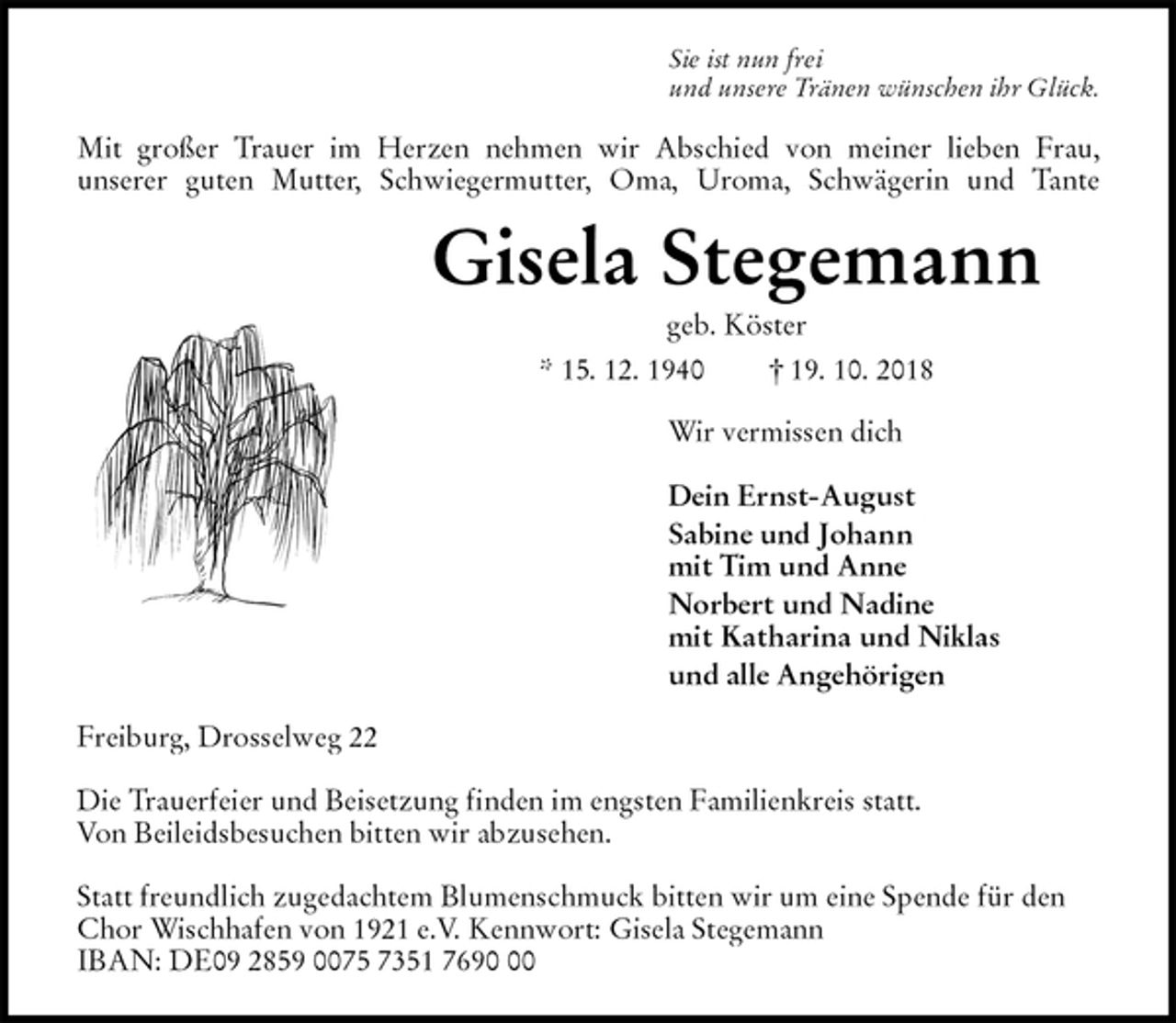 <p>Sie ist nun frei<br />und unsere Tränen wünschen ihr Glück.<br />Mit großer Trauer im Herzen nehmen wir Abschied von meiner lieben Frau,<br />unserer guten Mutter, Schwiegermutter, Oma, Uroma, Schwägerin und Tante<br />Gisela Stegemann<br />geb. Köster<br />* 15. 12. 1940 † 19. 10. 2018<br />Wir vermissen dich</p><p>Dein Ernst-August<br />Sabine und Johann<br />mit Tim und Anne<br />Norbert und Nadine<br />mit Katharina und Niklas<br />und alle Angehörigen<br />Freiburg, Drosselweg 22</p><p>Die Trauerfeier und Beisetzung finden im engsten Familienkreis statt.<br />Von Beileidsbesuchen bitten wir abzusehen.</p><p>Statt freundlich zugedachtem Blumenschmuck bitten wir um eine Spende für den Chor Wischhafen von 1921 e.V. Kennwort: Gisela Stegemann<br />IBAN: DE09 2859 0075 7351 7690 00</p>