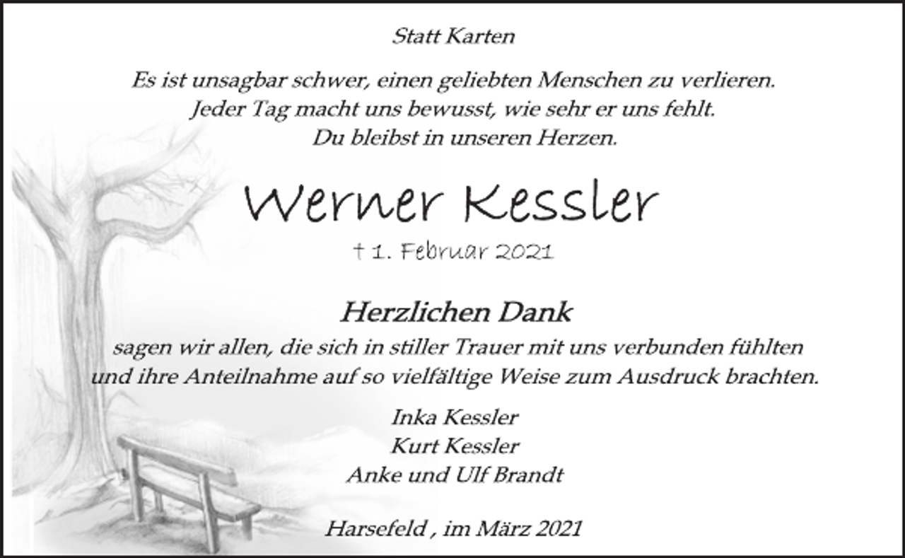 <p>Statt Karten<br />Es ist unsagbar schwer, einen geliebten Menschen zu verlieren.<br />Jeder Tag macht uns bewusst, wie sehr er uns fehlt.<br />Du bleibst in unseren Herzen.<br />Werner Kessler<br />† 1. Februar 2021<br />sagen wir allen, die sich in stiller Trauer mit uns verbunden fühlten<br />und ihre Anteilnahme auf so vielfältige Weise zum Ausdruck brachten.</p>
<p>Inka Kessler<br />Kurt Kessler<br />Anke und Ulf Brandt</p>
<p>Harsefeld , im März 2021</p>