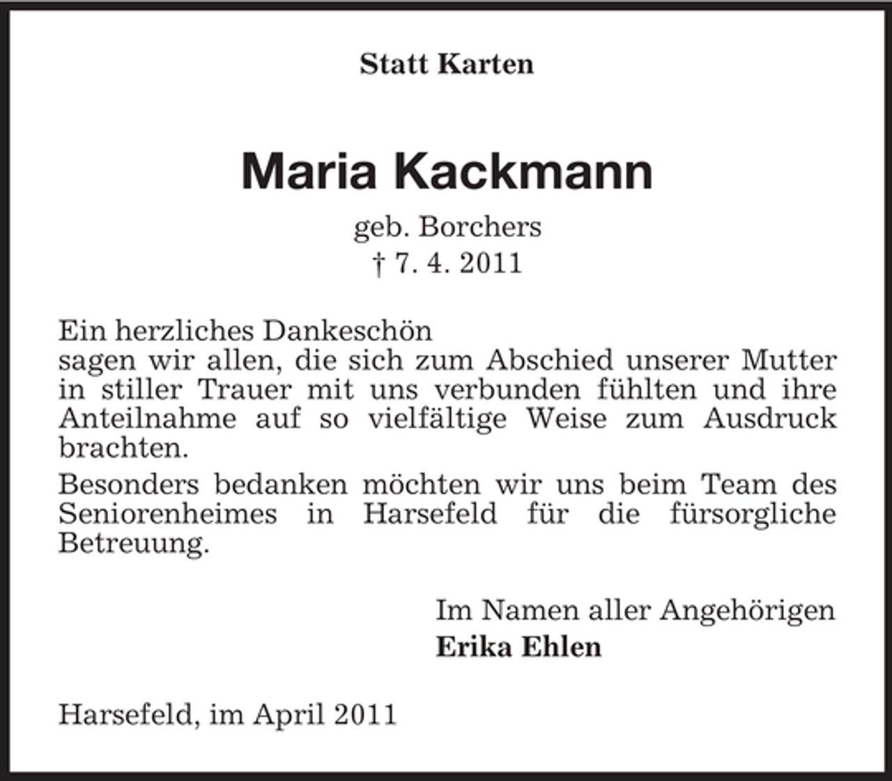<p>Statt Karten</p><p>Maria Kackmann<br />geb. Borchers † 7. 4. 2011 Ein herzliches Dankeschön sagen wir allen, die sich zum Abschied unserer Mutter in stiller Trauer mit uns verbunden fühlten und ihre Anteilnahme auf so vielfältige Weise zum Ausdruck brachten. Besonders bedanken möchten wir uns beim Team des Seniorenheimes in Harsefeld für die fürsorgliche Betreuung. Im Namen aller Angehörigen Erika Ehlen Harsefeld, im April 2011</p>