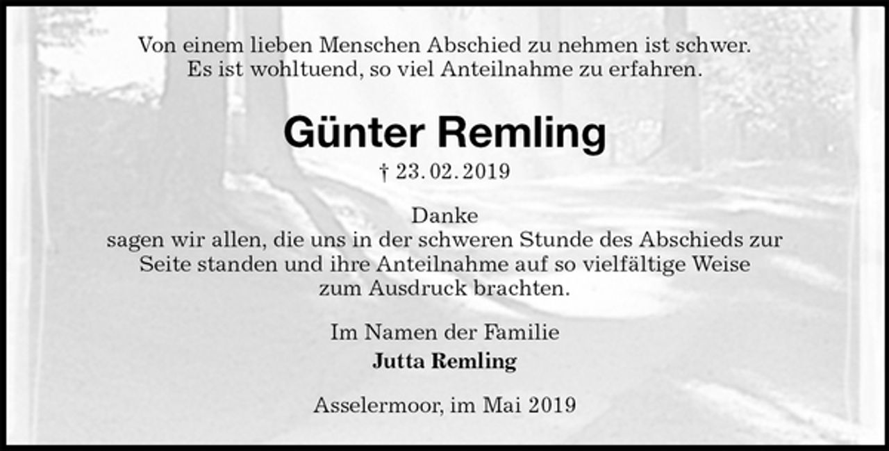 <p>Von einem lieben Menschen Abschied zu nehmen ist schwer.<br />Es ist wohltuend, so viel Anteilnahme zu erfahren.<br />Günter Remling<br />† 23. 02. 2019<br />Danke<br />sagen wir allen, die uns in der schweren Stunde des Abschieds zur<br />Seite standen und ihre Anteilnahme auf so vielfältige Weise<br />zum Ausdruck brachten.<br />Im Namen der Familie<br />Jutta Remling<br />Asselermoor, im Mai 2019</p>