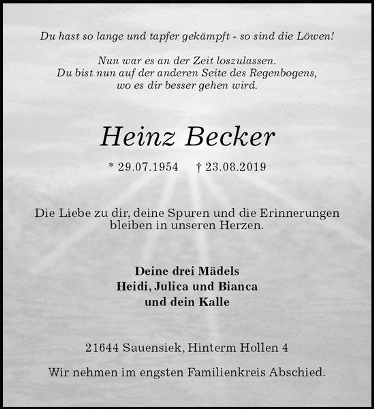 <p>Du hast so lange und tapfer gekämpft - so sind die Löwen!</p>
<p>Nun war es an der Zeit loszulassen.<br />Du bist nun auf der anderen Seite des Regenbogens,<br />wo es dir besser gehen wird.<br />Heinz Becker<br />* 29.07.1954 † 23.08.2019<br />Die Liebe zu dir, deine Spuren und die Erinnerungen bleiben in unseren Herzen.<br />Deine drei Mädels<br />Heidi, Julica und Bianca<br />und dein Kalle<br />21644 Sauensiek, Hinterm Hollen 4</p>
<p>Wir nehmen im engsten Familienkreis Abschied.</p>