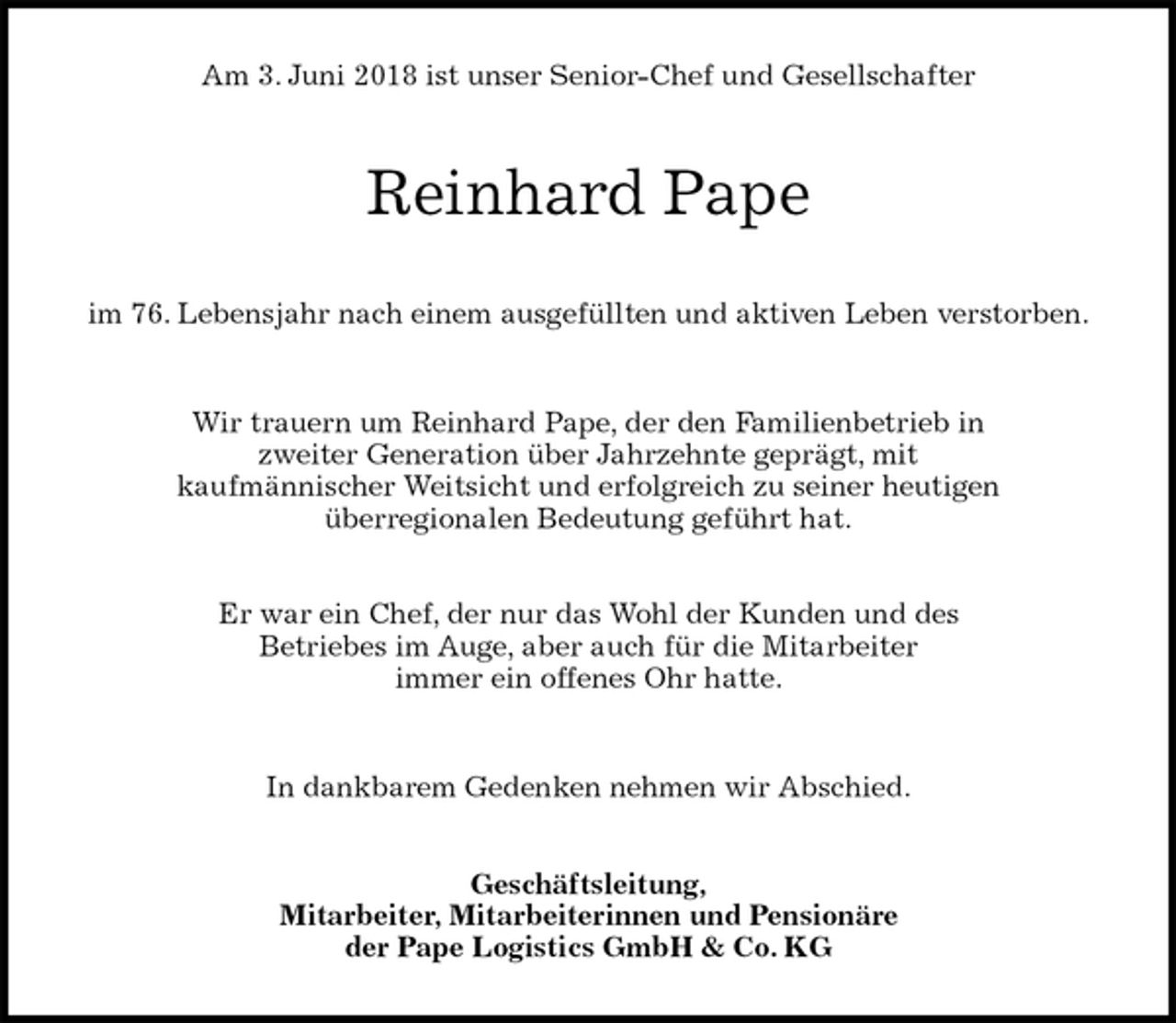 <p>Am 3. Juni 2018 ist unser Senior-Chef und Gesellschafter<br />Reinhard Pape<br />im 76. Lebensjahr nach einem ausgefüllten und aktiven Leben verstorben.</p>
<p>Wir trauern um Reinhard Pape, der den Familienbetrieb in<br />zweiter Generation über Jahrzehnte geprägt, mit<br />kaufmännischer Weitsicht und erfolgreich zu seiner heutigen<br />überregionalen Bedeutung geführt hat.</p>
<p>Er war ein Chef, der nur das Wohl der Kunden und des<br />Betriebes im Auge, aber auch für die Mitarbeiter<br />immer ein offenes Ohr hatte.</p>
<p>In dankbarem Gedenken nehmen wir Abschied.<br />Geschäftsleitung,<br />Mitarbeiter, Mitarbeiterinnen und Pensionäre<br />der Pape Logistics GmbH &amp; Co. KG</p>