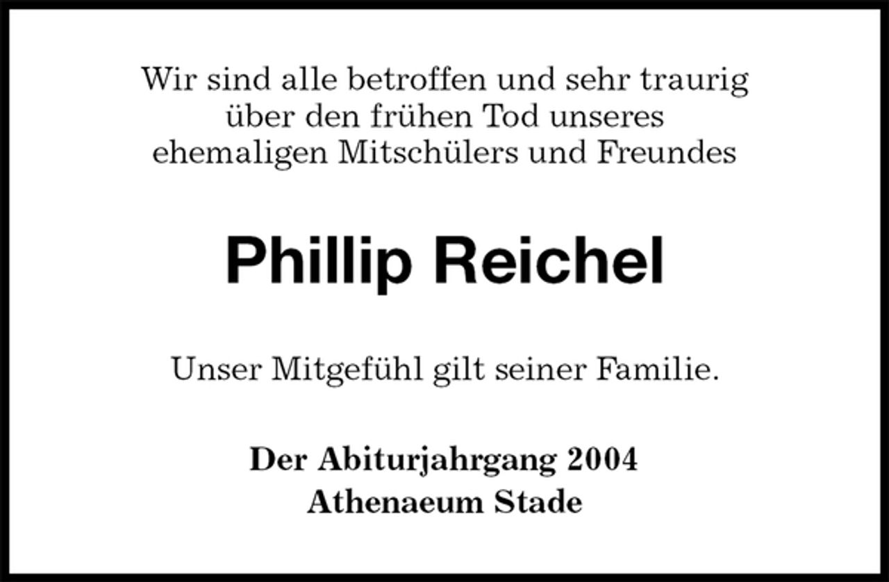 <p>Wir sind alle betroffen und sehr traurig<br />über den frühen Tod unseres<br />ehemaligen Mitschülers und Freundes<br />Phillip Reichel<br />Unser Mitgefühl gilt seiner Familie.<br />Der Abiturjahrgang 2004<br />Athenaeum Stade</p>