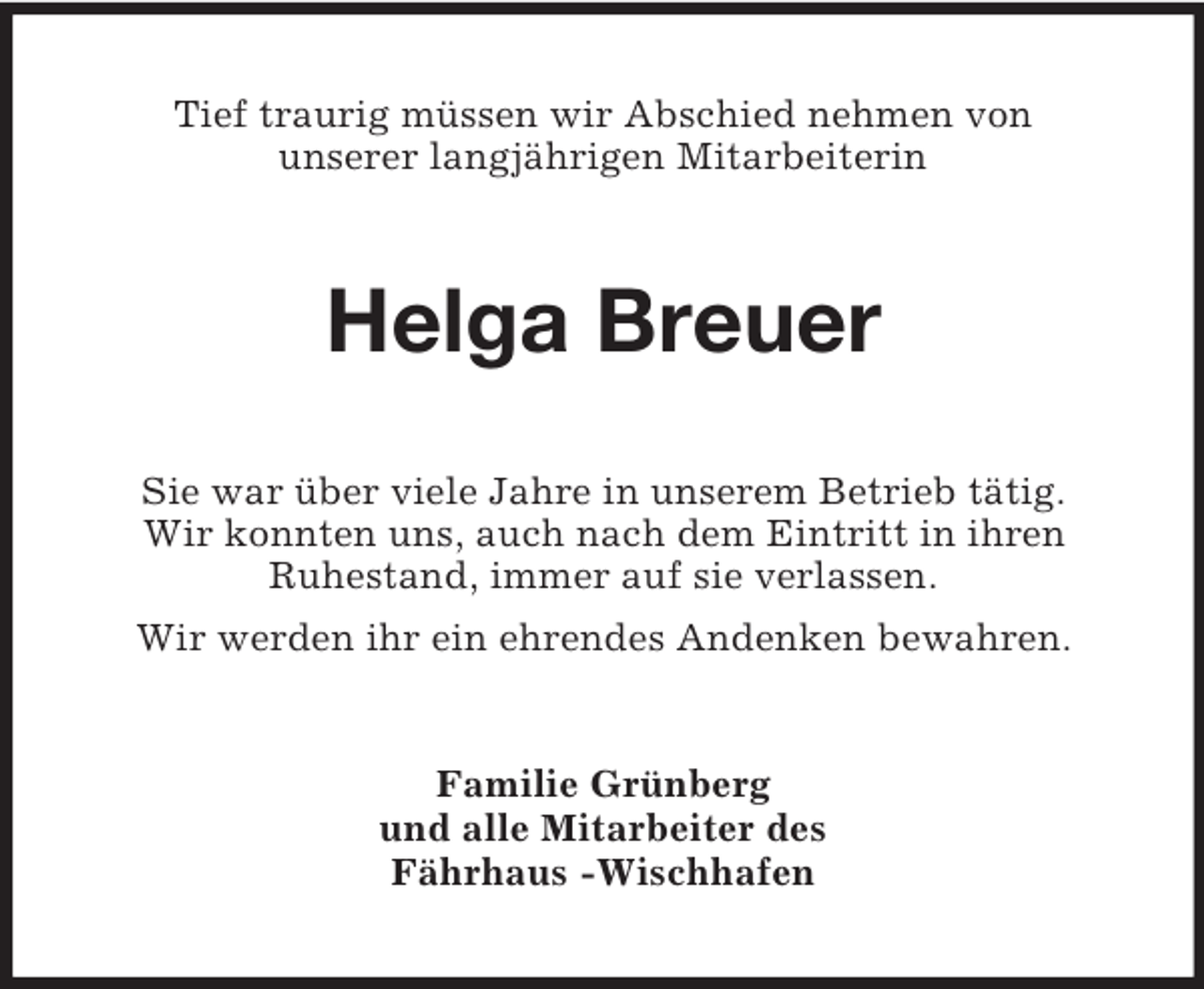 <p>Tief traurig müssen wir Abschied nehmen von<br />unserer langjährigen Mitarbeiterin</p><p>Helga Breuer<br />Sie war über viele Jahre in unserem Betrieb tätig.<br />Wir konnten uns, auch nach dem Eintritt in ihren<br />Ruhestand, immer auf sie verlassen.<br />Wir werden ihr ein ehrendes Andenken bewahren.</p><p>Familie Grünberg<br />und alle Mitarbeiter des<br />Fährhaus -Wischhafen</p>