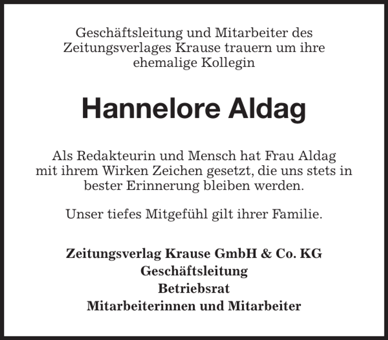 <p>Geschäftsleitung und Mitarbeiter des<br />Zeitungsverlages Krause trauern um ihre<br />ehemalige Kollegin<br />Hannelore Aldag<br />Als Redakteurin und Mensch hat Frau Aldag<br />mit ihrem Wirken Zeichen gesetzt, die uns stets in bester Erinnerung bleiben werden.</p>
<p>Unser tiefes Mitgefühl gilt ihrer Familie.<br />Zeitungsverlag Krause GmbH &amp; Co. KG<br />Geschäftsleitung<br />Betriebsrat<br />Mitarbeiterinnen und Mitarbeiter</p>