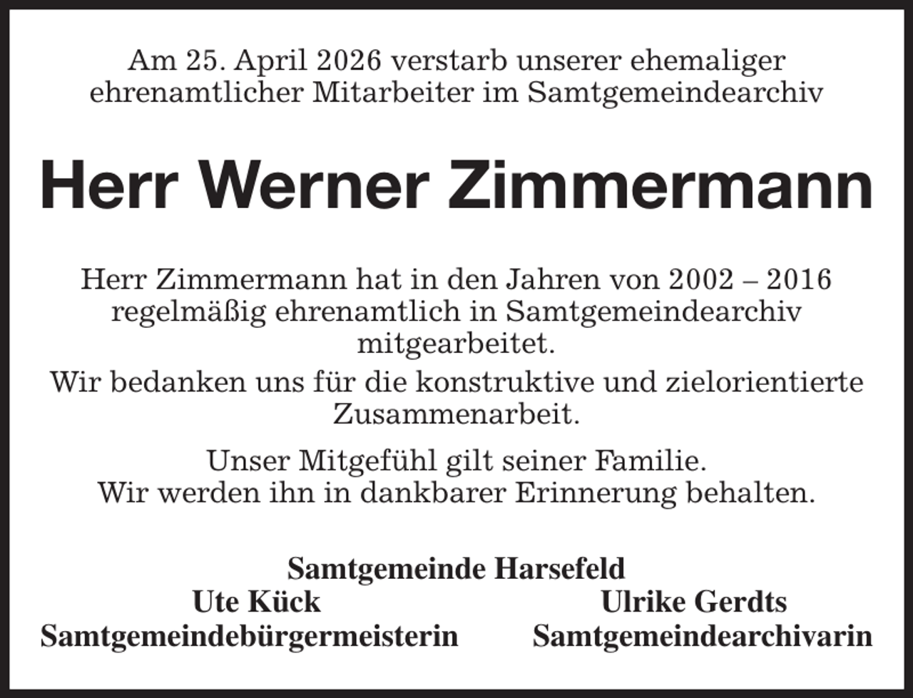 <p>Am 25. April 2026 verstarb unserer ehemaliger<br />ehrenamtlicher Mitarbeiter im Samtgemeindearchiv<br />Herr Werner Zimmermann<br />Herr Zimmermann hat in den Jahren von 2002 - 2016<br />regelmäßig ehrenamtlich in Samtgemeindearchiv<br />mitgearbeitet.<br />Wir bedanken uns für die konstruktive und zielorientierte Zusammenarbeit.<br />Unser Mitgefühl gilt seiner Familie.<br />Wir werden ihn in dankbarer Erinnerung behalten.<br />Samtgemeinde Harsefeld<br />Ute Kück Ulrike Gerdts<br />Samtgemeindebürgermeisterin Samtgemeindearchivarin</p>