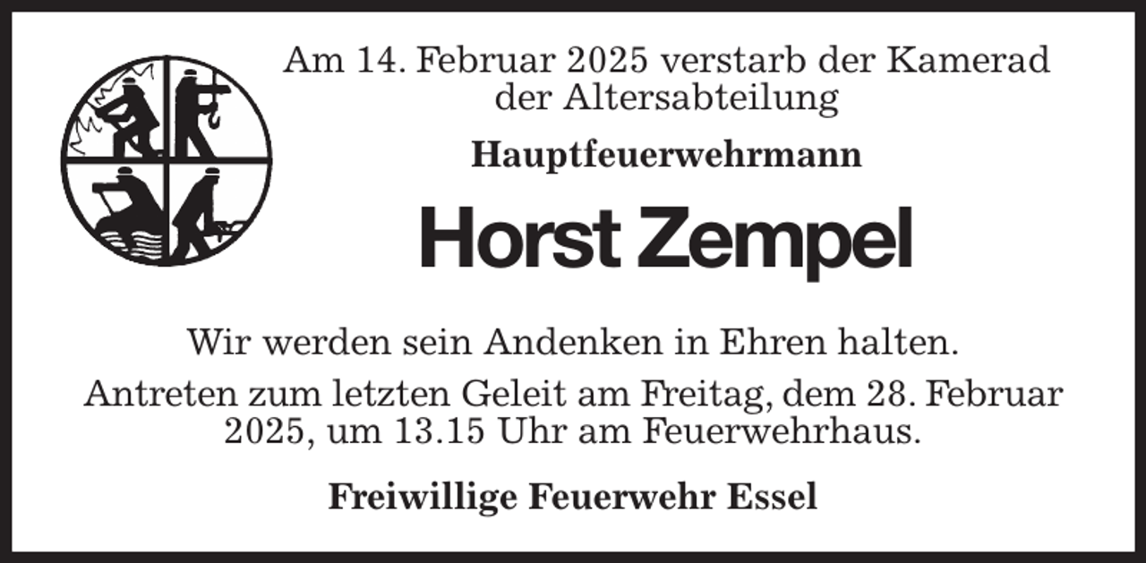 <p>Am 14. Februar 2025 verstarb der Kamerad<br />der Altersabteilung<br />Hauptfeuerwehrmann<br />Horst Zempel<br />Wir werden sein Andenken in Ehren halten.<br />Antreten zum letzten Geleit am Freitag, dem 28. Februar 2025, um 13.15 Uhr am Feuerwehrhaus.<br />Freiwillige Feuerwehr Essel</p>