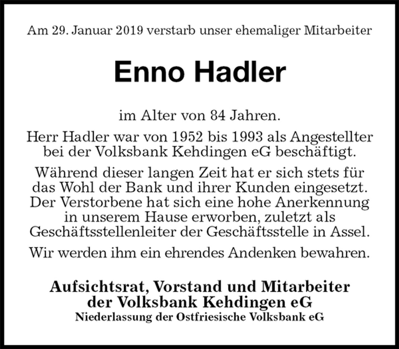 <p>Am 29. Januar 2019 verstarb unser ehemaliger Mitarbeiter<br />Enno Hadler<br />im Alter von 84 Jahren.<br />Herr Hadler war von 1952 bis 1993 als Angestellter bei der Volksbank Kehdingen eG beschäftigt.<br />Während dieser langen Zeit hat er sich stets für das Wohl der Bank und ihrer Kunden eingesetzt. Der Verstorbene hat sich eine hohe Anerkennung in unserem Hause erworben, zuletzt als<br />Geschäftsstellenleiter der Geschäftsstelle in Assel.<br />Wir werden ihm ein ehrendes Andenken bewahren.<br />Aufsichtsrat, Vorstand und Mitarbeiter<br />der Volksbank Kehdingen eG<br />Niederlassung der Ostfriesische Volksbank eG</p>