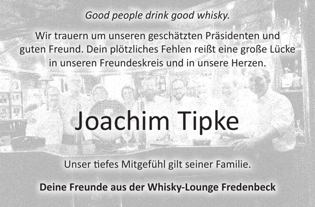 <p>good people drink good whisky<br />Wir trauern um unseren geschätzten Präsidenten und guten Freund.<br />Dein plötzliches Fehlen reißt eine große Lücke in unseren<br />Freundeskreis und in unsere Herzen.<br />Joachim Tipke<br />Unser tiefes Mitgefühl gilt seiner Familie.<br />Deine Freunde aus der<br />Whisky-Lounge Fredenbeck</p>