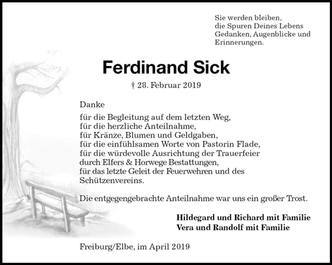 <p>Sie werden bleiben,<br />die Spuren Deines Lebens<br />Gedanken, Augenblicke und<br />Erinnerungen.<br />Ferdinand Sick<br />† 28. Februar 2019<br />Danke<br />für die Begleitung auf dem letzten Weg,<br />für die herzliche Anteilnahme,<br />für Kränze, Blumen und Geldgaben,<br />für die einfühlsamen Worte von Pastorin Flade,<br />für die würdevolle Ausrichtung der Trauerfeier<br />durch Elfers &amp; Horwege Bestattungen,<br />für das letzte Geleit der Feuerwehren und des<br />Schützenvereins.</p>
<p>Die entgegengebrachte Anteilnahme war uns ein großer Trost.<br />Hildegard und Richard mit Familie<br />Vera und Randolf mit Familie<br />Freiburg/Elbe, im April 2019</p>