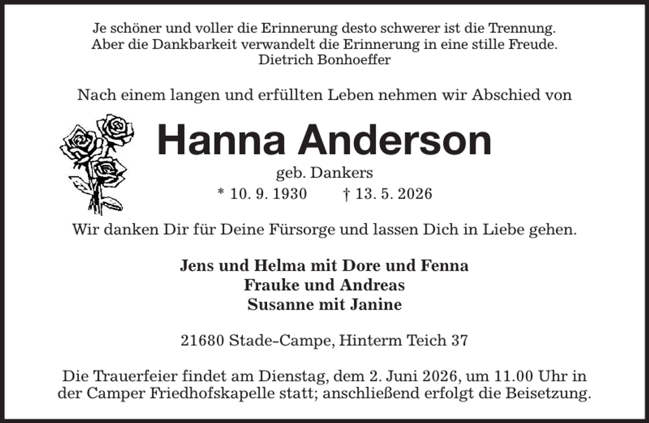 <p>Je schöner und voller die Erinnerung desto schwerer ist die Trennung.<br />Aber die Dankbarkeit verwandelt die Erinnerung in eine stille Freude.<br />Dietrich Bonhoeffer<br />Nach einem langen und erfüllten Leben nehmen wir Abschied von<br />Hanna Anderson<br />geb. Dankers<br />* 10. 9. 1930 † 13. 5. 2026<br />Wir danken Dir für Deine Fürsorge und lassen Dich in Liebe gehen.<br />Jens und Helma mit Dore und Fenna<br />Frauke und Andreas<br />Susanne mit Janine<br />21680 Stade-Campe, Hinterm Teich 37</p><p>Die Trauerfeier findet am Dienstag, dem 2. Juni 2026, um 11.00 Uhr in<br />der Camper Friedhofskapelle statt; anschließend erfolgt die Beisetzung.</p>