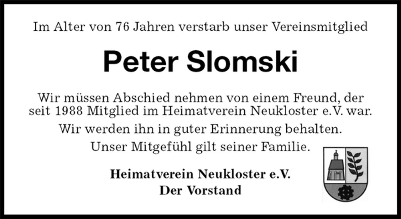 <p>Im Alter von 76 Jahren verstarb unser Vereinsmitglied<br />Peter Slomski<br />Wir müssen Abschied nehmen von einem Freund, der seit 1988 Mitglied im Heimatverein Neukloster e.V. war.<br />Wir werden ihn in guter Erinnerung behalten.<br />Unser Mitgefühl gilt seiner Familie.<br />Heimatverein Neukloster e.V.<br />Der Vorstand</p>
