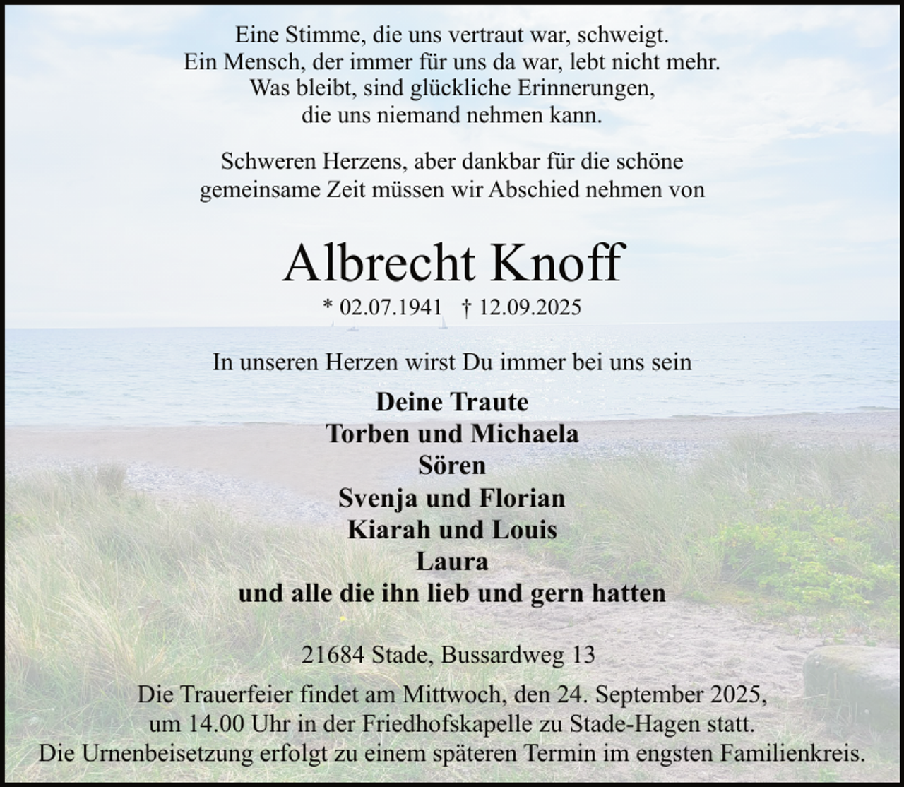 <p>Eine Stimme, die uns vertraut war, schweigt.<br />Ein Mensch, der immer für uns da war, lebt nicht mehr.<br />Was bleibt, sind glückliche Erinnerungen,<br />die uns niemand nehmen kann.<br />Schweren Herzens, aber dankbar für die schöne<br />gemeinsame Zeit müssen wir Abschied nehmen von</p><p>Albrecht Knoff<br />* 02.07.1941 † 12.09.2025</p><p>In unseren Herzen wirst Du immer bei uns sein</p><p>Deine Traute<br />Torben und Michaela<br />Sören<br />Svenja und Florian<br />Kiarah und Louis<br />Laura<br />und alle die ihn lieb und gern hatten<br />21684 Stade, Bussardweg 13<br />Die Trauerfeier findet am Mittwoch, den 24. September 2025,<br />um 14.00 Uhr in der Friedhofskapelle zu Stade-Hagen statt.<br />Die Urnenbeisetzung erfolgt zu einem späteren Termin im engsten Familienkreis.</p>