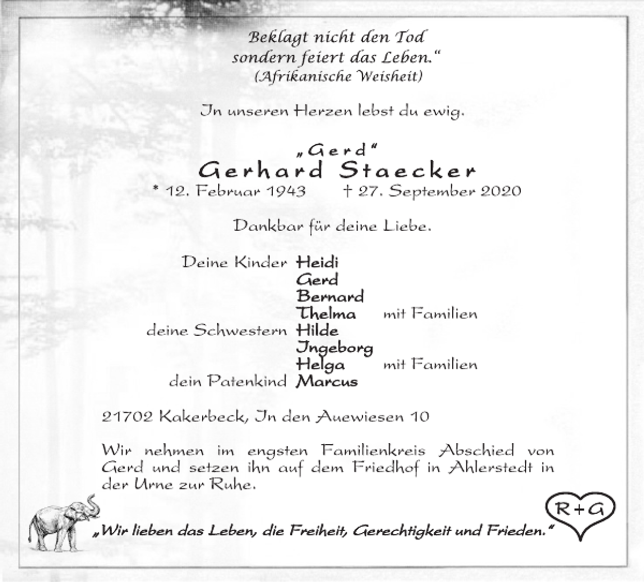 <p>Beklagt nicht den Tod<br />sondern feiert das Leben.“<br />(Afrikanische Weisheit)<br />In unseren Herzen lebst du ewig.<br />„ Gerd “<br />Gerhard Staecker<br />* 12. Februar 1943 † 27. September 2020<br />Dankbar für deine Liebe.<br />Deine Kinder Heidi<br />Gerd<br />Bernard<br />Thelma mit Familien<br />deine Schwestern Hilde<br />Ingeborg<br />Helga mit Familien<br />dein Patenkind Marcus<br />21702 Kakerbeck, In den Auewiesen 10<br />Wir nehmen im engsten Familienkreis Abschied von<br />Gerd und setzen ihn auf dem Friedhof in Ahlerstedt in<br />der Urne zur Ruhe.<br />„Wir lieben das Leben, die Freiheit, Gerechtigkeit und Frieden.“<br />R + G</p>