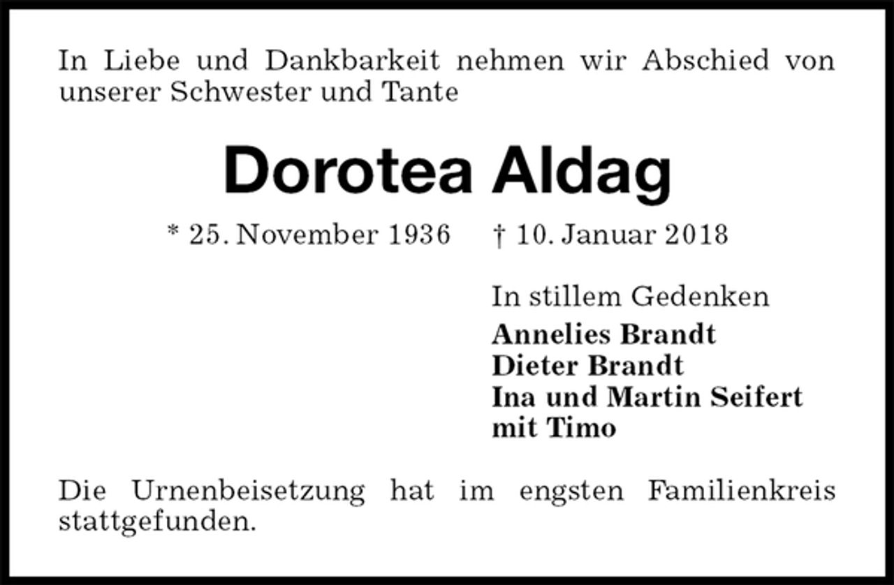 <p>In Liebe und Dankbarkeit nehmen wir Abschied von unserer Schwester und Tante<br />Dorotea Aldag<br />* 25. November 1936 † 10. Januar 2018<br />In stillem Gedenken<br />Annelies Brandt<br />Dieter Brandt<br />Ina und Martin Seifert<br />mit Timo<br />Die Urnenbeisetzung hat im engsten Familienkreis stattgefunden.</p>