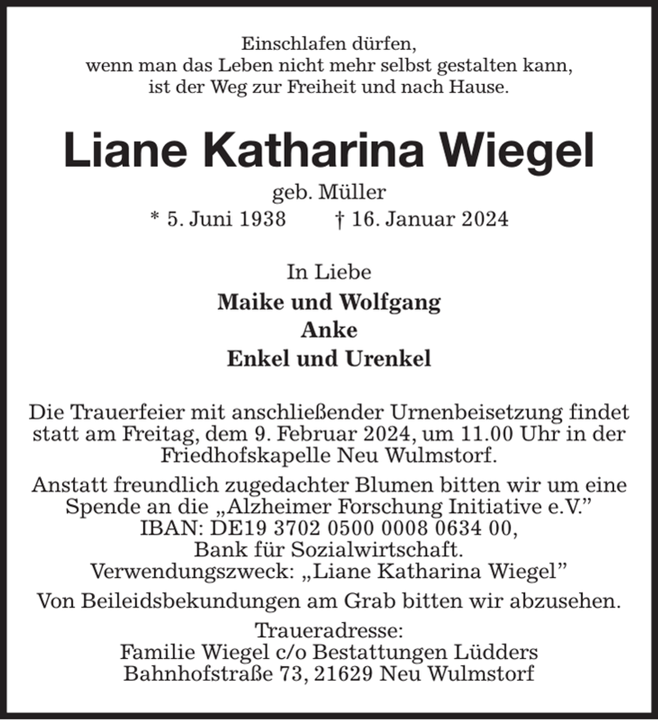 <p>Einschlafen dürfen,<br />wenn man das Leben nicht mehr selbst gestalten kann,<br />ist der Weg zur Freiheit und nach Hause.<br />Liane Katharina Wiegel<br />geb. Müller<br />* 5. Juni 1938 † 16. Januar 2024<br />In Liebe<br />Maike und Wolfgang<br />Anke<br />Enkel und Urenkel<br />Die Trauerfeier mit anschließender Urnenbeisetzung findet statt am Freitag, dem 9. Februar 2024, um 11.00 Uhr in der Friedhofskapelle Neu Wulmstorf.<br />Anstatt freundlich zugedachter Blumen bitten wir um eine Spende an die „Alzheimer Forschung Initiative e.V.”<br />IBAN: DE19 3702 0500 0008 0634 00,<br />Bank für Sozialwirtschaft.<br />Verwendungszweck: „Liane Katharina Wiegel”<br />Von Beileidsbekundungen am Grab bitten wir abzusehen.<br />Traueradresse:<br />Familie Wiegel c/o Bestattungen Lüdders<br />Bahnhofstraße 73, 21629 Neu Wulmstorf</p>