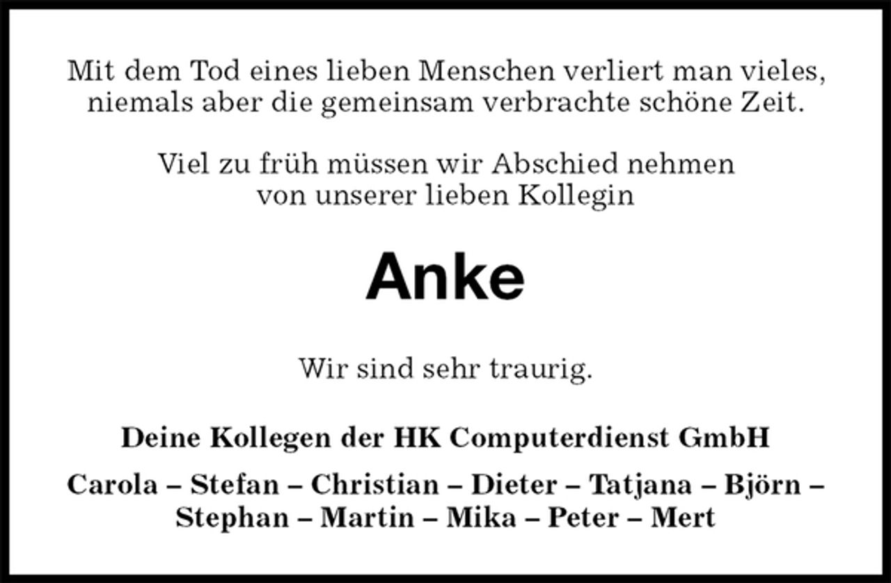 <p>Mit dem Tod eines lieben Menschen verliert man vieles, niemals aber die gemeinsam verbrachte schöne Zeit.</p><p>Viel zu früh müssen wir Abschied nehmen<br />von unserer lieben Kollegin<br />Anke<br />Wir sind sehr traurig.<br />Deine Kollegen der HK Computerdienst GmbH<br />Carola – Stefan – Christian – Dieter – Tatjana – Björn – Stephan – Martin – Mika – Peter – Mert</p>