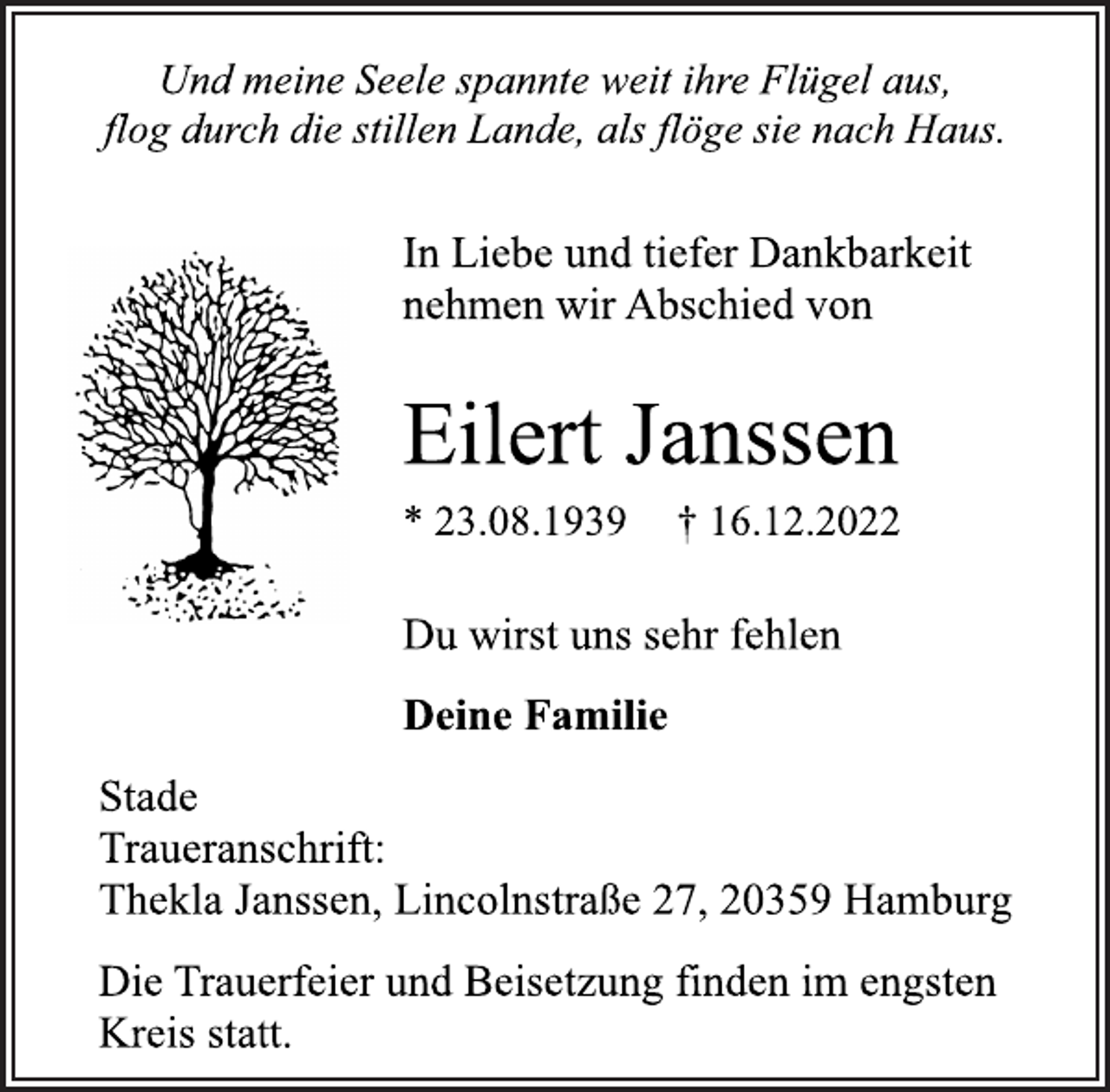 <p>Und meine Seele spannte weit ihre Flügel aus,<br />flog durch die stillen Lande, als flöge sie nach Haus.<br />In Liebe und tiefer Dankbarkeit<br />nehmen wir Abschied von<br />Eilert Janssen<br />* 23.08.1939 † 16.12.2022<br />Du wirst uns sehr fehlen<br />Deine Familie<br />Stade<br />Traueranschrift:<br />Thekla Janssen, Lincolnstraße 27, 20359 Hamburg<br />Die Trauerfeier und Beisetzung finden im engsten<br />Kreis statt.</p>