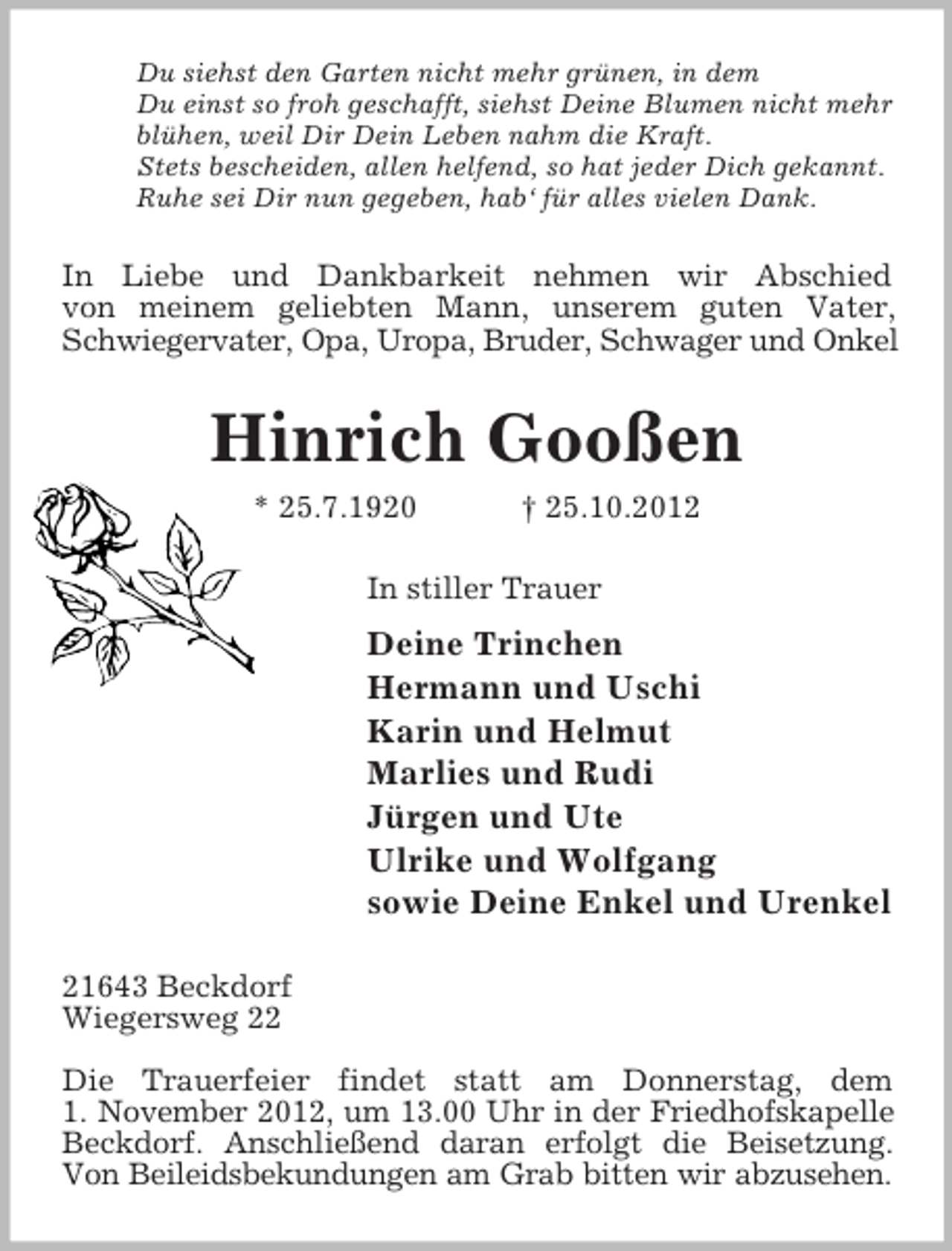 <p>Du siehst den Garten nicht mehr grünen, in dem<br />Du einst so froh geschafft, siehst Deine Blumen nicht mehr<br />blühen, weil Dir Dein Leben nahm die Kraft.<br />Stets bescheiden, allen helfend, so hat jeder Dich gekannt.<br />Ruhe sei Dir nun gegeben, hab‘ für alles vielen Dank.</p><p>In Liebe und Dankbarkeit nehmen wir Abschied<br />von meinem geliebten Mann, unserem guten Vater,<br />Schwiegervater, Opa, Uropa, Bruder, Schwager und Onkel</p><p>Hinrich Gooßen<br />* 25.7.1920</p><p>† 25.10.2012</p><p>In stiller Trauer</p><p>Deine Trinchen<br />Hermann und Uschi<br />Karin und Helmut<br />Marlies und Rudi<br />Jürgen und Ute<br />Ulrike und Wolfgang<br />sowie Deine Enkel und Urenkel<br />21643 Beckdorf<br />Wiegersweg 22<br />Die Trauerfeier findet statt am Donnerstag, dem<br />1. November 2012, um 13.00 Uhr in der Friedhofskapelle<br />Beckdorf. Anschließend daran erfolgt die Beisetzung.<br />Von Beileidsbekundungen am Grab bitten wir abzusehen.</p>