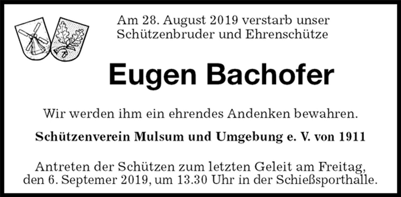 <p>Am 28. August 2019 verstarb unser<br />Schützenbruder und Ehrenschütze</p><p>Eugen Bachofer<br />Antreten der Schützen zum letzten Geleit am Freitag,<br />den 6. Septemer 2019, um 13.30 Uhr in der Schießsporthalle.<br />Wir werden ihm ein ehrendes Andenken bewahren.<br />Schützenverein Mulsum und Umgebung e. V. von 1911</p>