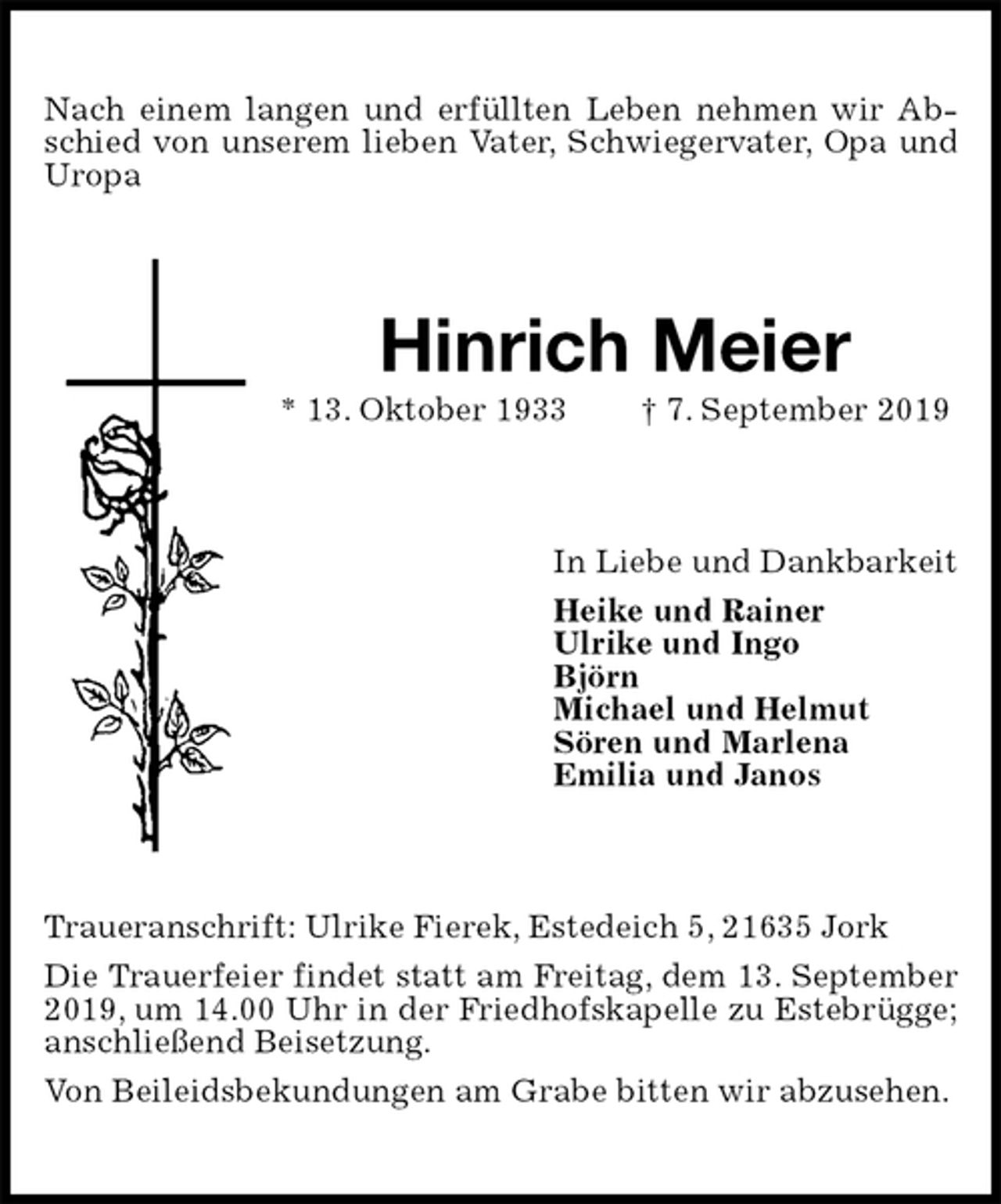 <p>Nach einem langen und erfüllten Leben nehmen wir Abschied von unserem lieben Vater, Schwiegervater, Opa und Uropa<br />Hinrich Meier<br />* 13. Oktober 1933 † 7. September 2019<br />In Liebe und Dankbarkeit<br />Heike und Rainer<br />Ulrike und Ingo<br />Björn<br />Michael und Helmut<br />Sören und Marlena<br />Emilia und Janos<br />Traueranschrift: Ulrike Fierek, Estedeich 5, 21635 Jork<br />Die Trauerfeier findet statt am Freitag, dem 13. September 2019, um 14.00 Uhr in der Friedhofskapelle zu Estebrügge; anschließend Beisetzung.<br />Von Beileidsbekundungen am Grabe bitten wir abzusehen.</p>