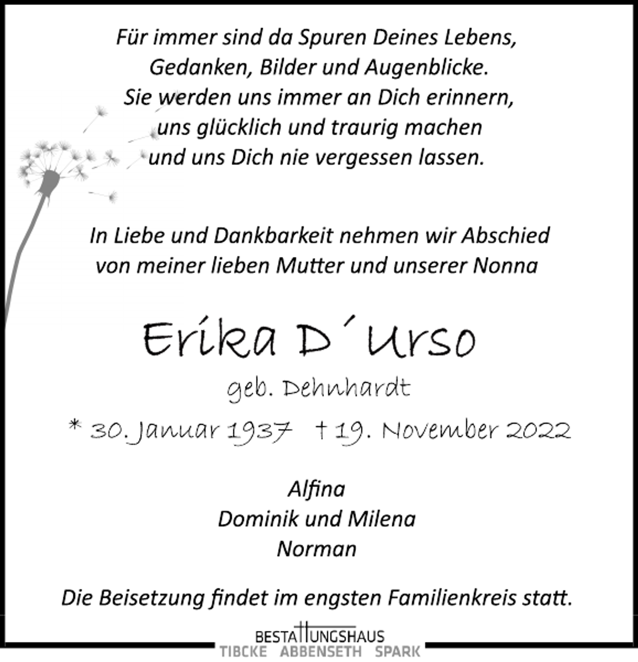 <p>Für immer sind da Spuren Deines Lebens,<br />Gedanken, Bilder und Augenblicke.<br />Sie werden uns immer an Dich erinnern,<br />uns glücklich und traurig machen<br />und uns Dich nie vergessen lassen.<br />In Liebe und Dankbarkeit nehmen wir Abschied<br />von meiner lieben Mutter und unserer Nonna<br />Erika D´Urso<br />geb. Dehnhardt<br />* 30. Januar 1937 + 19. November 2022<br />Alfina<br />Dominik und Milena<br />Norman<br />Die Beisetzung findet im engsten Familienkreis statt.</p>
