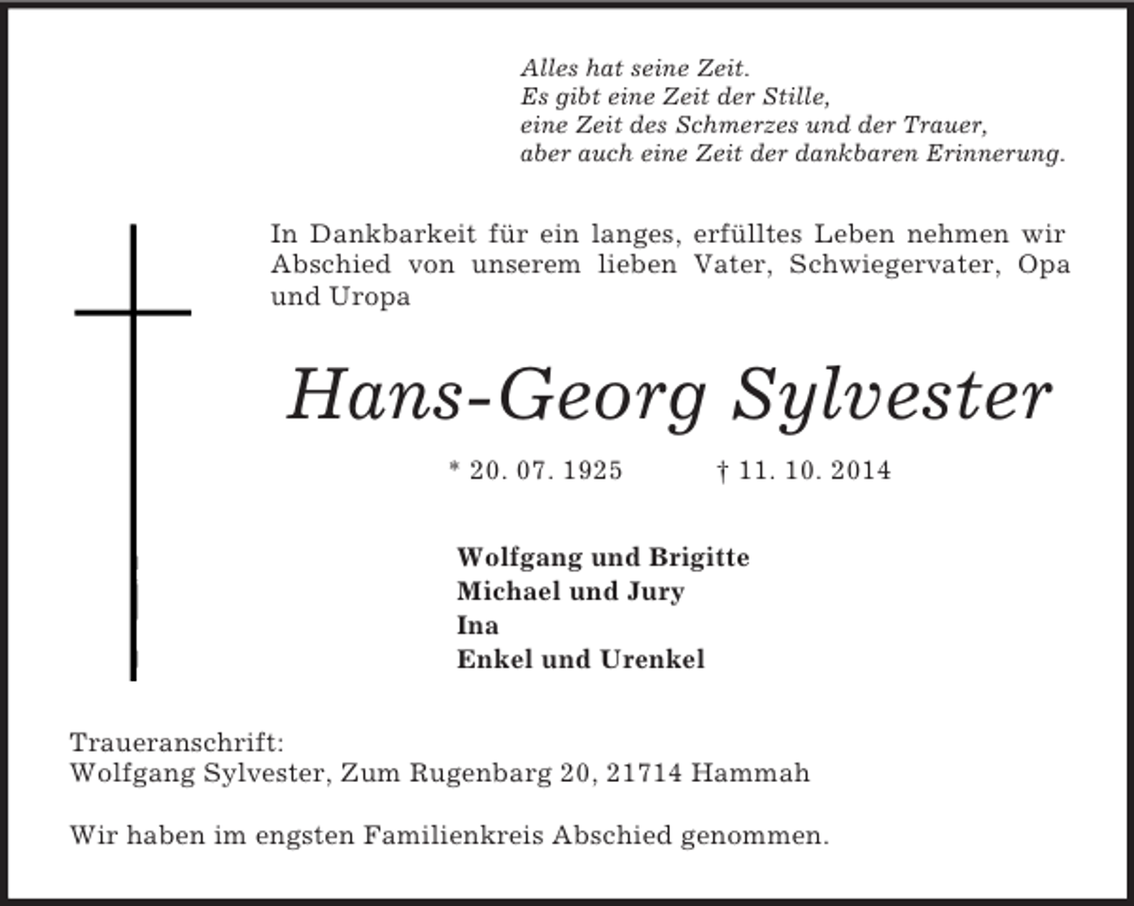 <p>Alles hat seine Zeit.<br />Es gibt eine Zeit der Stille,<br />eine Zeit des Schmerzes und der Trauer,<br />aber auch eine Zeit der dankbaren Erinnerung.<br />In Dankbarkeit für ein langes, erfülltes Leben nehmen wir Abschied von unserem lieben Vater, Schwiegervater, Opa und Uropa<br />Hans-Georg Sylvester<br />* 20. 07. 1925 † 11. 10. 2014<br />Wolfgang und Brigitte<br />Michael und Jury<br />Ina<br />Enkel und Urenkel<br />Traueranschrift:<br />Wolfgang Sylvester, Zum Rugenbarg 20, 21714 Hammah</p><p>Wir haben im engsten Familienkreis Abschied genommen.</p>
