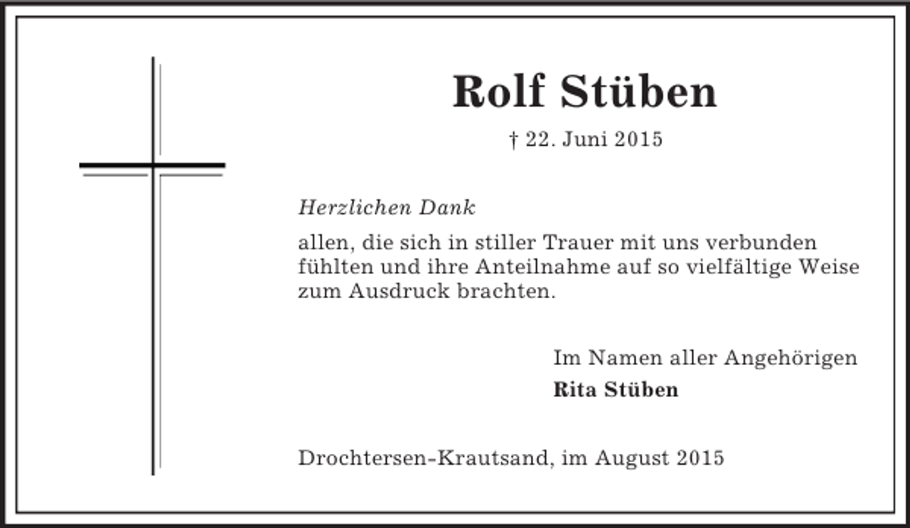 <p>Rolf Stüben<br />† 22. Juni 2015<br />Herzlichen Dank<br />allen, die sich in stiller Trauer mit uns verbunden fühlten und ihre Anteilnahme auf so vielfältige Weise zum Ausdruck brachten.<br />Im Namen aller Angehörigen<br />Rita Stüben<br />Drochtersen-Krautsand, im August 2015</p>