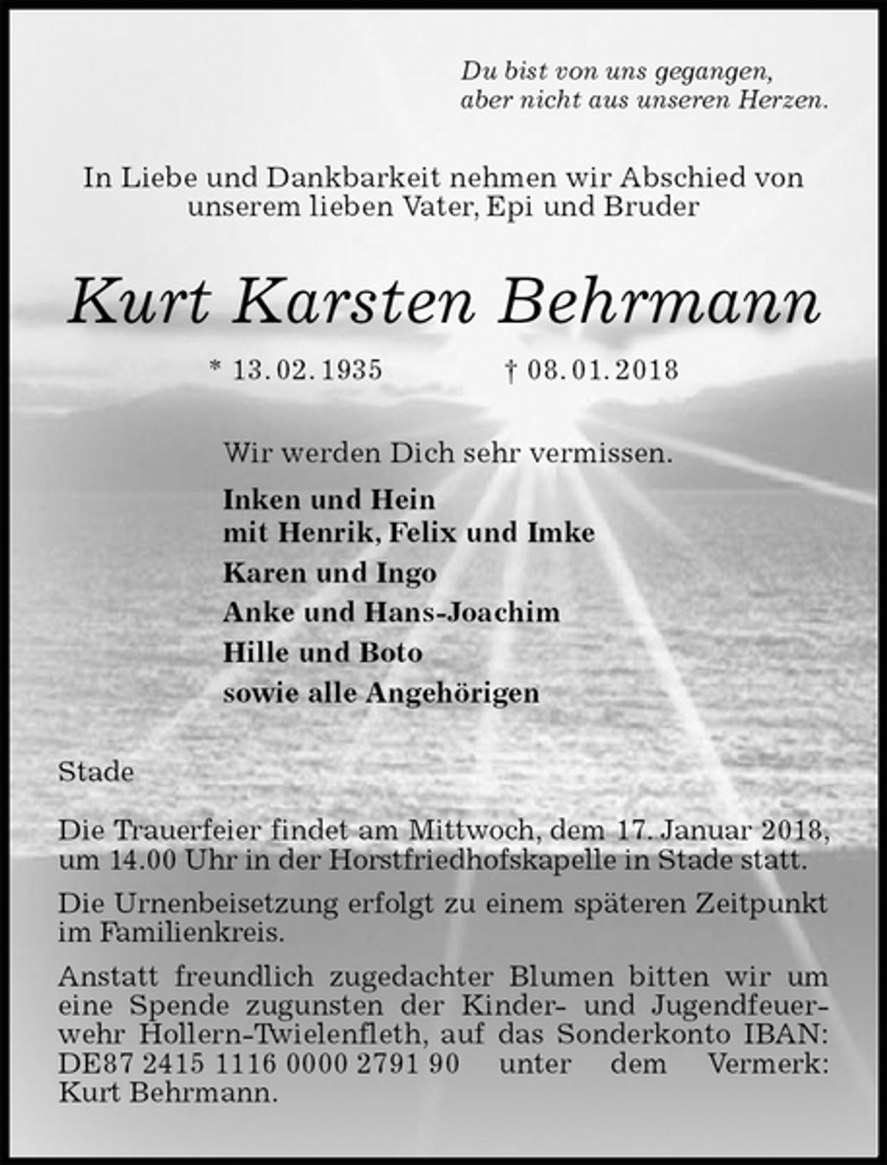 <p>Du bist von uns gegangen,<br />aber nicht aus unseren Herzen.<br />In Liebe und Dankbarkeit nehmen wir Abschied von<br />unserem lieben Vater, Epi und Bruder<br />Kurt Karsten Behrmann<br />* 13. 02. 1935 † 08. 01. 2018<br />Wir werden Dich sehr vermissen.<br />Inken und Hein<br />mit Henrik, Felix und Imke<br />Karen und Ingo<br />Anke und Hans-Joachim<br />Hille und Boto<br />sowie alle Angehörigen<br />Stade</p><p>Die Trauerfeier findet am Mittwoch, dem 17. Januar 2018, um 14.00 Uhr in der Horstfriedhofskapelle in Stade statt.<br />Die Urnenbeisetzung erfolgt zu einem späteren Zeitpunkt im Familienkreis.<br />Anstatt freundlich zugedachter Blumen bitten wir um<br />eine Spende zugunsten der Kinder- und Jugendfeuerwehr Hollern-Twielenfleth, auf das Sonderkonto IBAN: DE87 2415 1116 0000 2791 90 unter dem Vermerk:<br />Kurt Behrmann.</p>