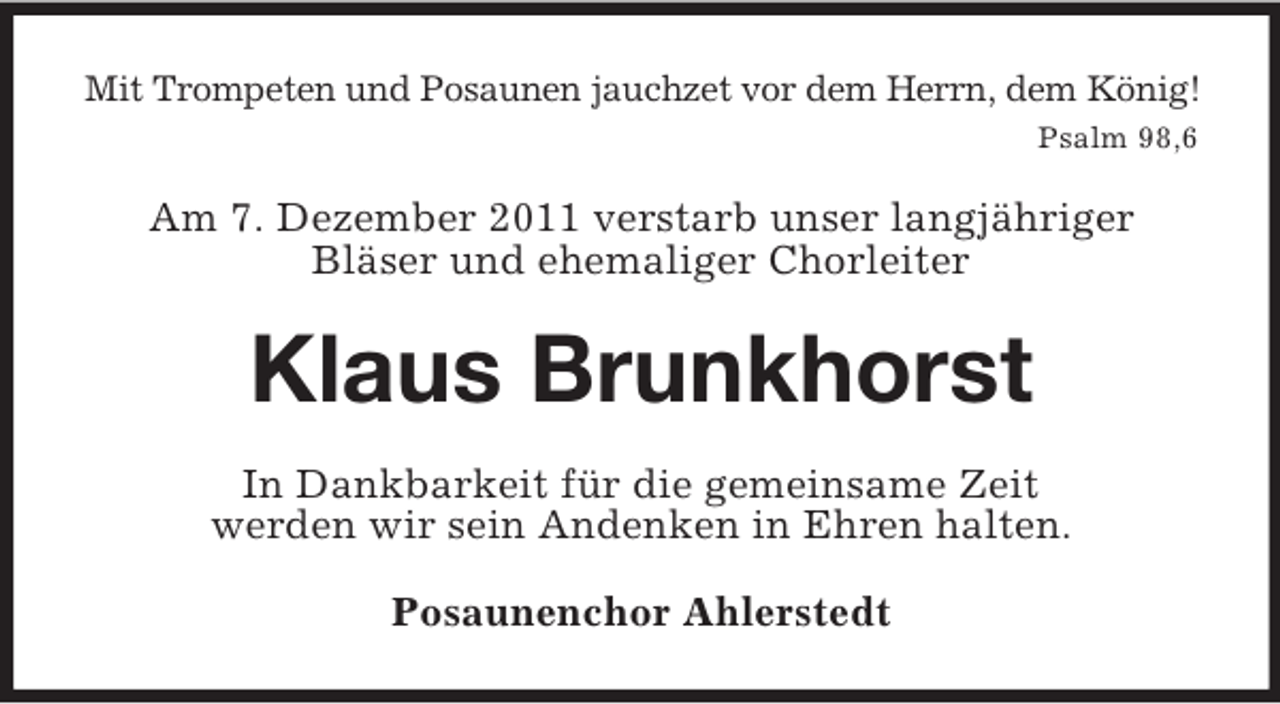 <p>Mit Trompeten und Posaunen jauchzet vor dem Herrn, dem König!<br />Psalm 98,6</p><p>Am 7. Dezember 2011 verstarb unser langjähriger<br />Bläser und ehemaliger Chorleiter</p><p>Klaus Brunkhorst<br />In Dankbarkeit für die gemeinsame Zeit<br />werden wir sein Andenken in Ehren halten.<br />Posaunenchor Ahlerstedt</p>