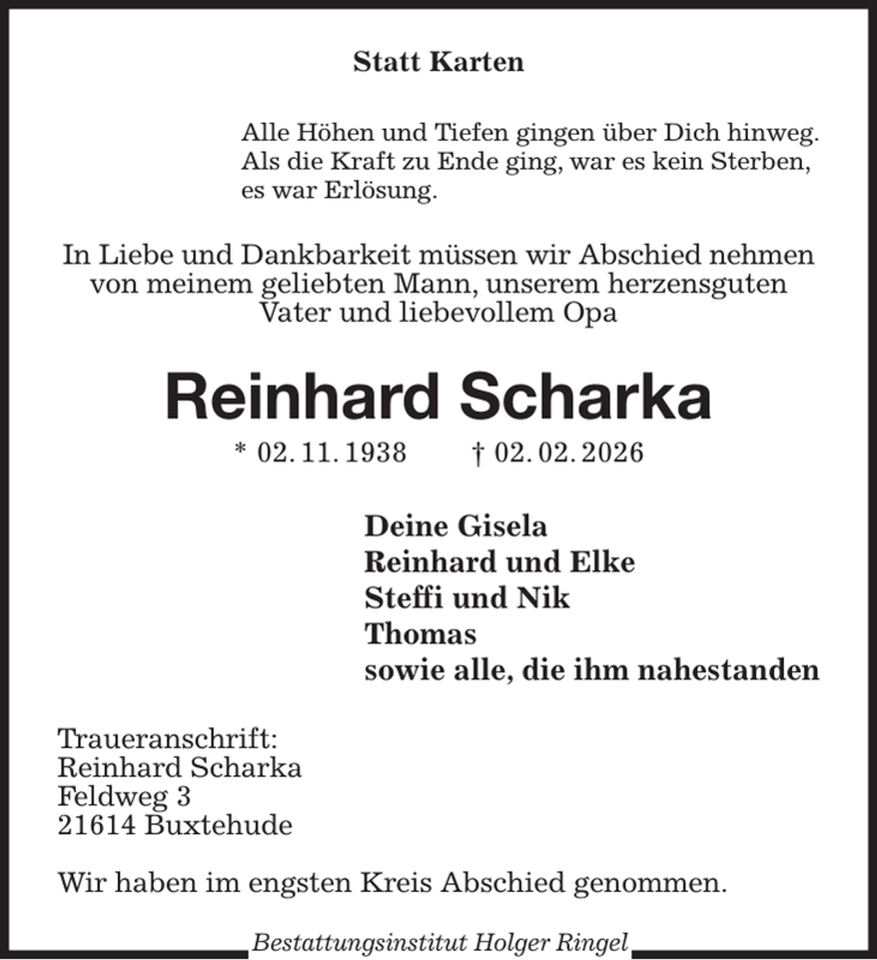 <p>Statt Karten<br />Alle Höhen und Tiefen gingen über Dich hinweg.<br />Als die Kraft zu Ende ging, war es kein Sterben,<br />es war Erlösung.<br />In Liebe und Dankbarkeit müssen wir Abschied nehmen<br />von meinem geliebten Mann, unserem herzensguten<br />Vater und liebevollem Opa<br />Reinhard Scharka<br />* 02. 11. 1938 † 02. 02. 2026<br />Deine Gisela<br />Reinhard und Elke<br />Steffi und Nik<br />Thomas<br />sowie alle, die ihm nahestanden<br />Traueranschrift:<br />Reinhard Scharka<br />Feldweg 3<br />21614 Buxtehude</p><p>Wir haben im engsten Kreis Abschied genommen.<br />Bestattungsinstitut Holger Ringel</p>