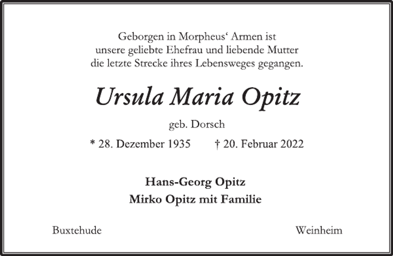 <p>Geborgen in Morpheus' Armen ist<br />unsere geliebte Ehefrau und liebende Mutter<br />die letzte Strecke ihres Lebensweges gegangen.<br />Ursula Maria Opitz<br />geb. Dorsch<br />* 28. Dezember 1935 † 20. Februar 2022<br />Hans-Georg Opitz<br />Mirko Opitz mit Familie<br />Buxtehude Weinheim</p>
