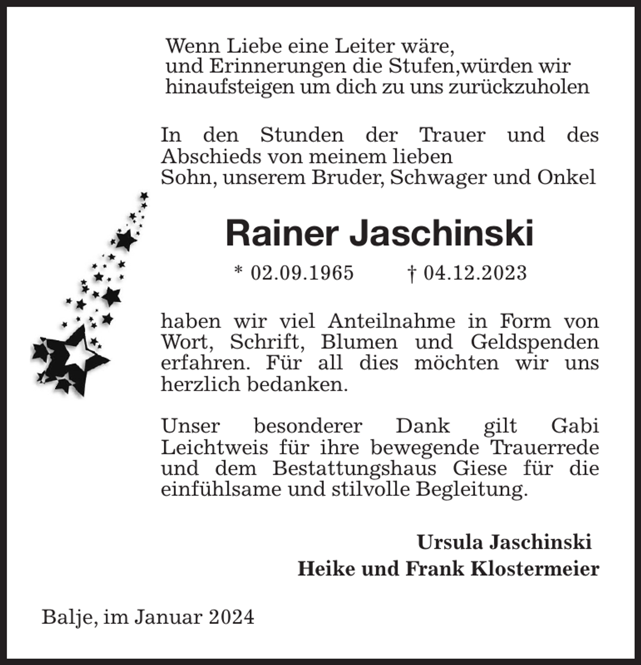 <p>Wenn Liebe eine Leiter wäre,<br />und Erinnerungen die Stufen,würden wir hinaufsteigen um dich zu uns zurückzuholen<br />In den Stunden der Trauer und des Abschieds von meinem lieben<br />Sohn, unserem Bruder, Schwager und Onkel<br />Rainer Jaschinski<br />* 02.09.1965 † 04.12.2023<br />haben wir viel Anteilnahme in Form von Wort, Schrift, Blumen und Geldspenden erfahren. Für all dies möchten wir uns herzlich bedanken.</p><p>Unser besonderer Dank gilt Gabi Leichtweis für ihre bewegende Trauerrede und dem Bestattungshaus Giese für die einfühlsame und stilvolle Begleitung.<br />Ursula Jaschinski<br />Heike und Frank Klostermeier<br />Balje, im Januar 2024</p>