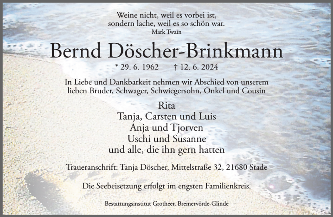<p>Weine nicht, weil es vorbei ist,<br />sondern lache, weil es so schön war.<br />Mark Twain</p><p>Bernd Döscher-Brinkmann<br />* 29. 6. 1962</p><p>† 12. 6. 2024</p><p>In Liebe und Dankbarkeit nehmen wir Abschied von unserem<br />lieben Bruder, Schwager, Schwiegersohn, Onkel und Cousin</p><p>Rita<br />Tanja, Carsten und Luis<br />Anja und Tjorven<br />Uschi und Susanne<br />und alle, die ihn gern hatten<br />Traueranschrift: Tanja Döscher, Mittelstraße 32, 21680 Stade<br />Die Seebeisetzung erfolgt im engsten Familienkreis.<br />Bestattungsinstitut Grotheer, Bremervörde-Glinde</p>