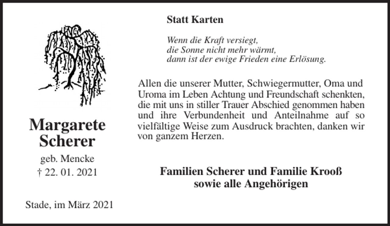 <p>Statt Karten<br />Wenn die Kraft versiegt,<br />die Sonne nicht mehr wärmt,<br />dann ist der ewige Frieden eine Erlösung.<br />Allen die unserer Mutter, Schwiegermutter, Oma und Uroma im Leben Achtung und Freundschaft schenkten,<br />die mit uns in stiller Trauer Abschied genommen haben<br />und ihre Verbundenheit und Anteilnahme auf so<br />vielfältige Weise zum Ausdruck brachten, danken wir von ganzem Herzen.</p>
<p>Familien Scherer und Familie Krooß<br />sowie alle Angehörigen<br />Stade, im März 2021</p>
<p>Margarete<br />Scherer<br />geb. Mencke<br />† 22. 01. 2021</p>
