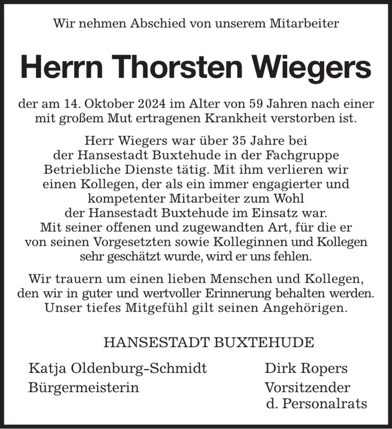 <p>Wir nehmen Abschied von unserem Mitarbeiter</p><p>Herrn Thorsten Wiegers<br />der am 14. Oktober 2024 im Alter von 59 Jahren nach einer mit großem Mut ertragenen Krankheit verstorben ist.<br />Herr Wiegers war über 35 Jahre bei<br />der Hansestadt Buxtehude in der Fachgruppe<br />Betriebliche Dienste tätig. Mit ihm verlieren wir<br />einen Kollegen, der als ein immer engagierter und<br />kompetenter Mitarbeiter zum Wohl<br />der Hansestadt Buxtehude im Einsatz war.<br />Mit seiner offenen und zugewandten Art, für die er<br />von seinen Vorgesetzten sowie Kolleginnen und Kollegen sehr geschätzt wurde, wird er uns fehlen.<br />Wir trauern um einen lieben Menschen und Kollegen, den wir in guter und wertvoller Erinnerung behalten werden.<br />Unser tiefes Mitgefühl gilt seinen Angehörigen.</p><p>HANSESTADT BUXTEHUDE</p><p>Katja Oldenburg-Schmidt Dirk Ropers<br />Bürgermeisterin Vorsitzender<br />d. Personalrats</p>
